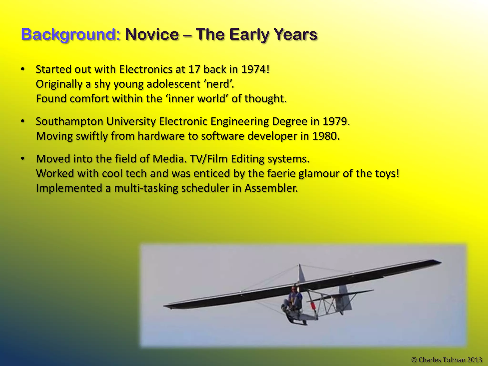 Background: Novice – The Early Years

• Started out with Electronics at 17 back in 1974!
  Originally a shy young adolescent ‘nerd’.
  Found comfort within the ‘inner world’ of thought.
• Southampton University Electronic Engineering Degree in 1979.
  Moving swiftly from hardware to software developer in 1980.
• Moved into the field of Media. TV/Film Editing systems.
  Worked with cool tech and was enticed by the faerie glamour of the toys!
  Implemented a multi-tasking scheduler in Assembler.




                                                                             © Charles Tolman 2013
 