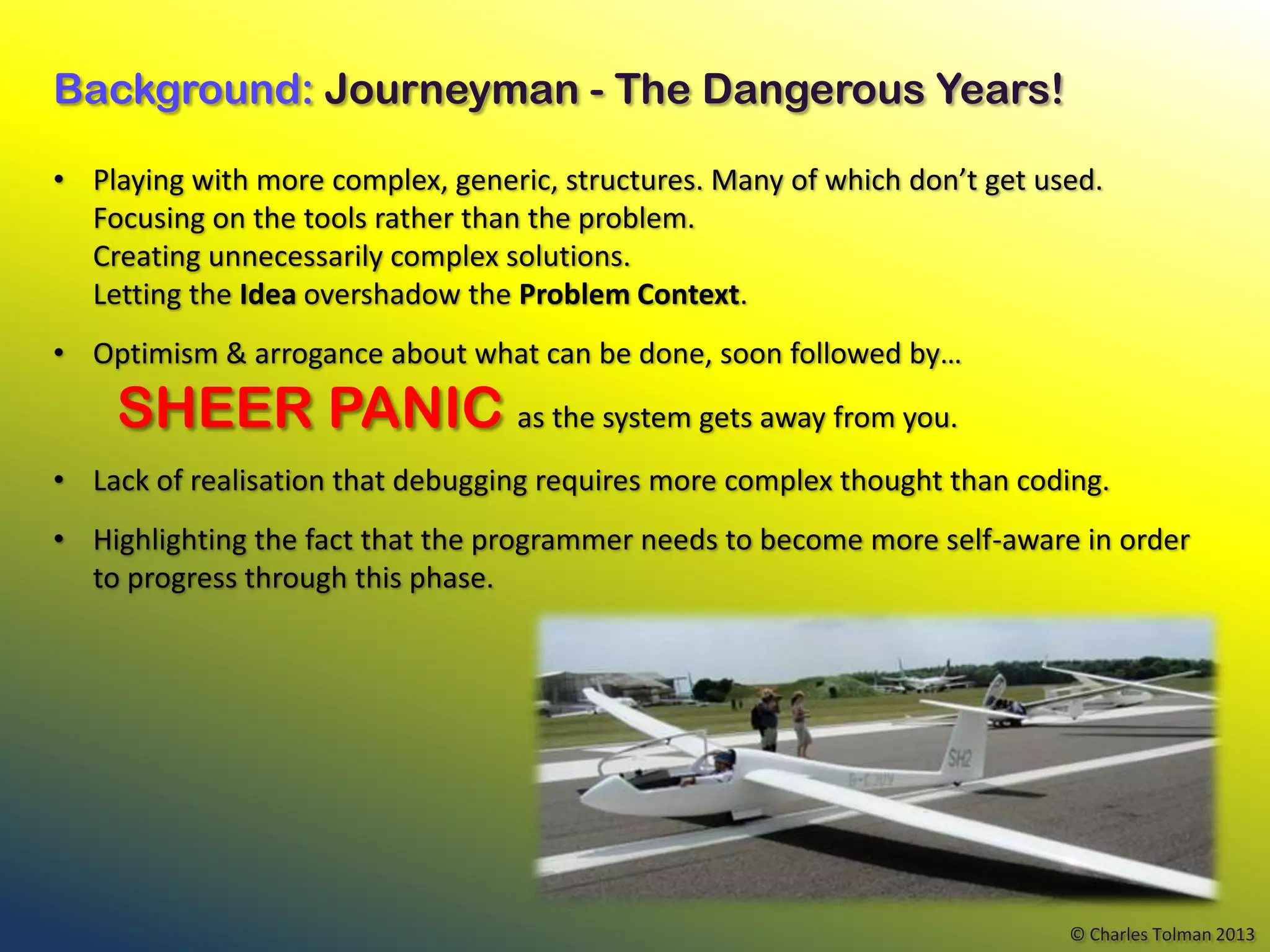 Background: Journeyman - The Dangerous Years!

• Playing with more complex, generic, structures. Many of which don’t get used.
  Focusing on the tools rather than the problem.
  Creating unnecessarily complex solutions.
  Letting the Idea overshadow the Problem Context.
• Optimism & arrogance about what can be done, soon followed by…

    SHEER PANIC as the system gets away from you.
• Lack of realisation that debugging requires more complex thought than coding.
• Highlighting the fact that the programmer needs to become more self-aware in order
  to progress through this phase.




                                                                            © Charles Tolman 2013
 