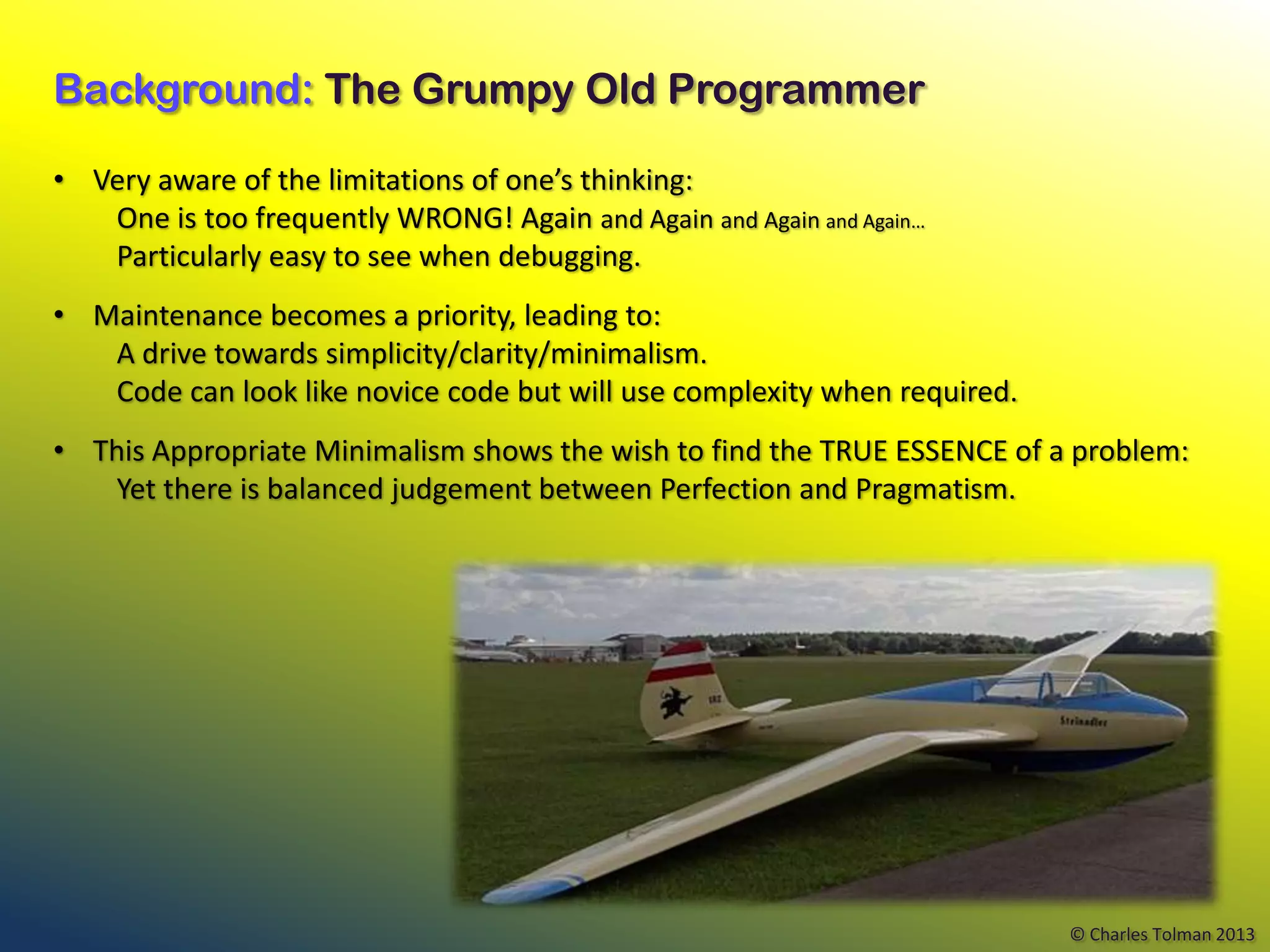 Background: The Grumpy Old Programmer

• Very aware of the limitations of one’s thinking:
   One is too frequently WRONG! Again and Again and Again and Again…
   Particularly easy to see when debugging.
• Maintenance becomes a priority, leading to:
   A drive towards simplicity/clarity/minimalism.
   Code can look like novice code but will use complexity when required.
• This Appropriate Minimalism shows the wish to find the TRUE ESSENCE of a problem:
   Yet there is balanced judgement between Perfection and Pragmatism.




                                                                           © Charles Tolman 2013
 