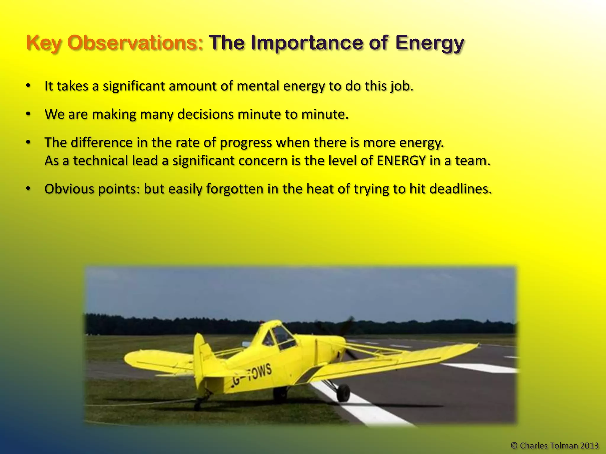 Key Observations: The Importance of Energy

• It takes a significant amount of mental energy to do this job.
• We are making many decisions minute to minute.
• The difference in the rate of progress when there is more energy.
  As a technical lead a significant concern is the level of ENERGY in a team.
• Obvious points: but easily forgotten in the heat of trying to hit deadlines.




                                                                                 © Charles Tolman 2013
 