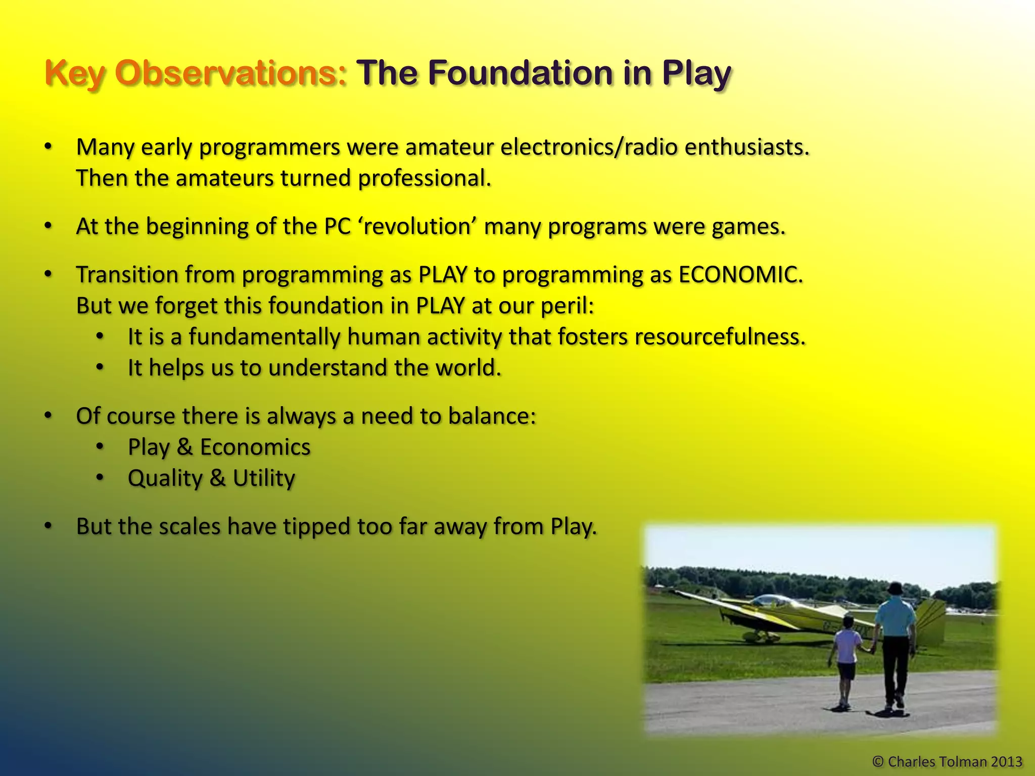 Key Observations: The Foundation in Play

• Many early programmers were amateur electronics/radio enthusiasts.
  Then the amateurs turned professional.
• At the beginning of the PC ‘revolution’ many programs were games.
• Transition from programming as PLAY to programming as ECONOMIC.
  But we forget this foundation in PLAY at our peril:
    • It is a fundamentally human activity that fosters resourcefulness.
    • It helps us to understand the world.
• Of course there is always a need to balance:
   • Play & Economics
   • Quality & Utility
• But the scales have tipped too far away from Play.




                                                                           © Charles Tolman 2013
 