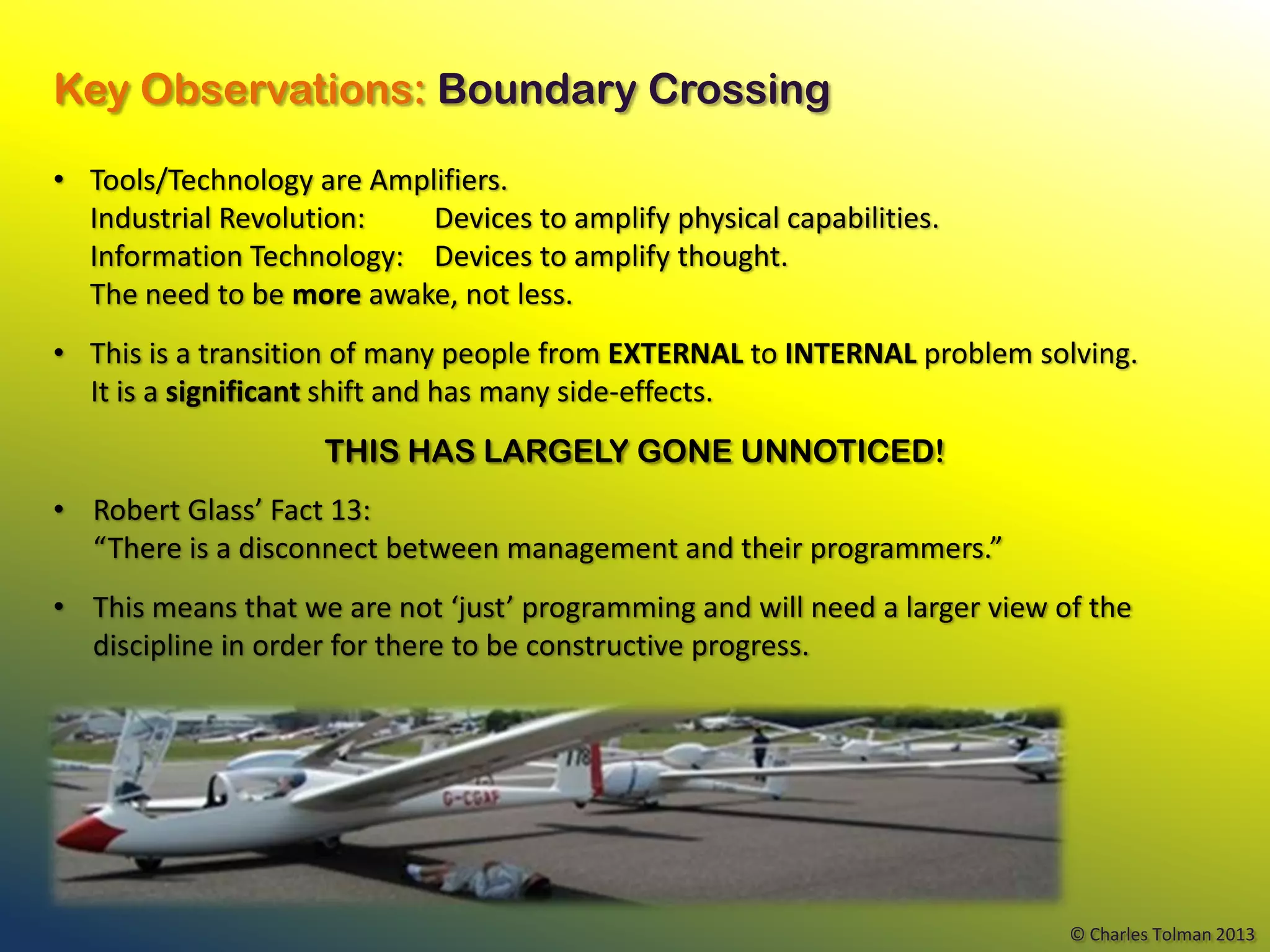 Key Observations: Boundary Crossing

• Tools/Technology are Amplifiers.
  Industrial Revolution:   Devices to amplify physical capabilities.
  Information Technology: Devices to amplify thought.
  The need to be more awake, not less.
• This is a transition of many people from EXTERNAL to INTERNAL problem solving.
  It is a significant shift and has many side-effects.
                    THIS HAS LARGELY GONE UNNOTICED!
• Robert Glass’ Fact 13:
  “There is a disconnect between management and their programmers.”
• This means that we are not ‘just’ programming and will need a larger view of the
  discipline in order for there to be constructive progress.




                                                                             © Charles Tolman 2013
 