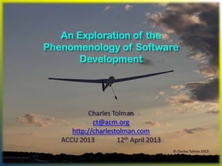 An Exploration of the
Phenomenology of Software
      Development




           Charles Tolman
             ct@acm.org
      http://charlestolman.com
   ACCU 2013         12th April 2013
                                       © Charles Tolman 2013
 