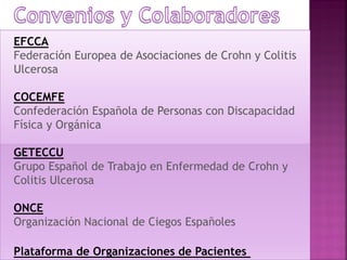 EFCCA
Federación Europea de Asociaciones de Crohn y Colitis
Ulcerosa
COCEMFE
Confederación Española de Personas con Discapacidad
Física y Orgánica
GETECCU
Grupo Español de Trabajo en Enfermedad de Crohn y
Colitis Ulcerosa
ONCE
Organización Nacional de Ciegos Españoles
Plataforma de Organizaciones de Pacientes
 