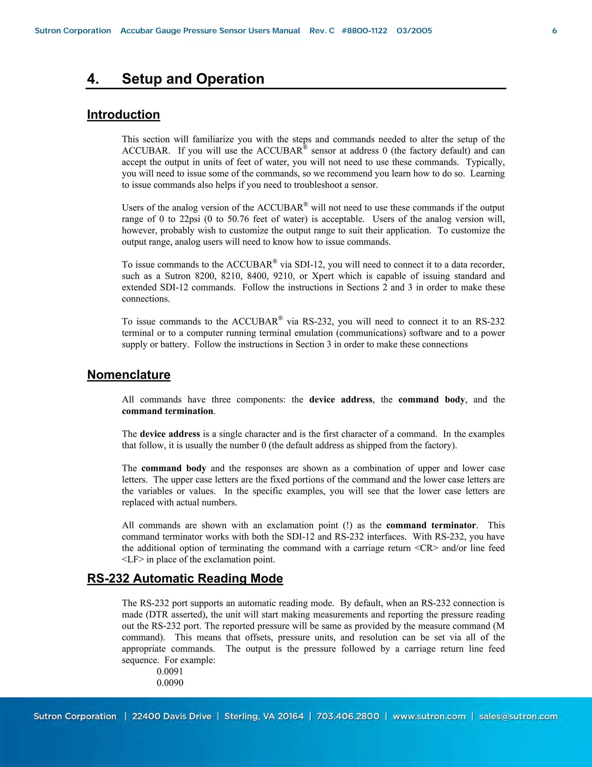 6
4. Setup and Operation
Introduction
This section will familiarize you with the steps and commands needed to alter the setup of the
ACCUBAR. If you will use the ACCUBAR®
sensor at address 0 (the factory default) and can
accept the output in units of feet of water, you will not need to use these commands. Typically,
you will need to issue some of the commands, so we recommend you learn how to do so. Learning
to issue commands also helps if you need to troubleshoot a sensor.
Users of the analog version of the ACCUBAR®
will not need to use these commands if the output
range of 0 to 22psi (0 to 50.76 feet of water) is acceptable. Users of the analog version will,
however, probably wish to customize the output range to suit their application. To customize the
output range, analog users will need to know how to issue commands.
To issue commands to the ACCUBAR®
via SDI-12, you will need to connect it to a data recorder,
such as a Sutron 8200, 8210, 8400, 9210, or Xpert which is capable of issuing standard and
extended SDI-12 commands. Follow the instructions in Sections 2 and 3 in order to make these
connections.
To issue commands to the ACCUBAR®
via RS-232, you will need to connect it to an RS-232
terminal or to a computer running terminal emulation (communications) software and to a power
supply or battery. Follow the instructions in Section 3 in order to make these connections
Nomenclature
All commands have three components: the device address, the command body, and the
command termination.
The device address is a single character and is the first character of a command. In the examples
that follow, it is usually the number 0 (the default address as shipped from the factory).
The command body and the responses are shown as a combination of upper and lower case
letters. The upper case letters are the fixed portions of the command and the lower case letters are
the variables or values. In the specific examples, you will see that the lower case letters are
replaced with actual numbers.
All commands are shown with an exclamation point (!) as the command terminator. This
command terminator works with both the SDI-12 and RS-232 interfaces. With RS-232, you have
the additional option of terminating the command with a carriage return <CR> and/or line feed
<LF> in place of the exclamation point.
RS-232 Automatic Reading Mode
The RS-232 port supports an automatic reading mode. By default, when an RS-232 connection is
made (DTR asserted), the unit will start making measurements and reporting the pressure reading
out the RS-232 port. The reported pressure will be same as provided by the measure command (M
command). This means that offsets, pressure units, and resolution can be set via all of the
appropriate commands. The output is the pressure followed by a carriage return line feed
sequence. For example:
0.0091
0.0090
Sutron Corporation Accubar Gauge Pressure Sensor Users Manual Rev. C #8800-1122 03/2005 6
 