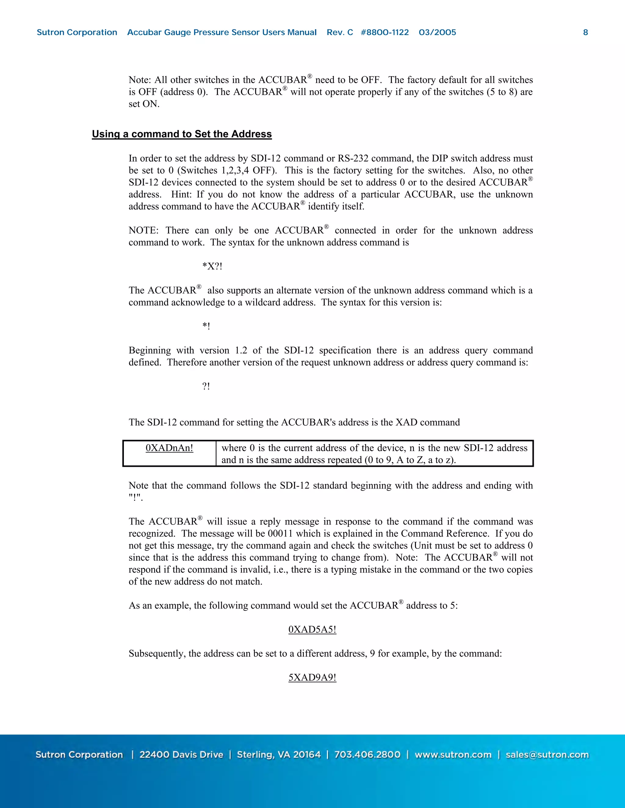 8
Note: All other switches in the ACCUBAR®
need to be OFF. The factory default for all switches
is OFF (address 0). The ACCUBAR®
will not operate properly if any of the switches (5 to 8) are
set ON.
Using a command to Set the Address
In order to set the address by SDI-12 command or RS-232 command, the DIP switch address must
be set to 0 (Switches 1,2,3,4 OFF). This is the factory setting for the switches. Also, no other
SDI-12 devices connected to the system should be set to address 0 or to the desired ACCUBAR®
address. Hint: If you do not know the address of a particular ACCUBAR, use the unknown
address command to have the ACCUBAR®
identify itself.
NOTE: There can only be one ACCUBAR®
connected in order for the unknown address
command to work. The syntax for the unknown address command is
*X?!
The ACCUBAR®
also supports an alternate version of the unknown address command which is a
command acknowledge to a wildcard address. The syntax for this version is:
*!
Beginning with version 1.2 of the SDI-12 specification there is an address query command
defined. Therefore another version of the request unknown address or address query command is:
?!
The SDI-12 command for setting the ACCUBAR's address is the XAD command
0XADnAn! where 0 is the current address of the device, n is the new SDI-12 address
and n is the same address repeated (0 to 9, A to Z, a to z).
Note that the command follows the SDI-12 standard beginning with the address and ending with
"!".
The ACCUBAR®
will issue a reply message in response to the command if the command was
recognized. The message will be 00011 which is explained in the Command Reference. If you do
not get this message, try the command again and check the switches (Unit must be set to address 0
since that is the address this command trying to change from). Note: The ACCUBAR®
will not
respond if the command is invalid, i.e., there is a typing mistake in the command or the two copies
of the new address do not match.
As an example, the following command would set the ACCUBAR®
address to 5:
0XAD5A5!
Subsequently, the address can be set to a different address, 9 for example, by the command:
5XAD9A9!
Sutron Corporation Accubar Gauge Pressure Sensor Users Manual Rev. C #8800-1122 03/2005 8
 