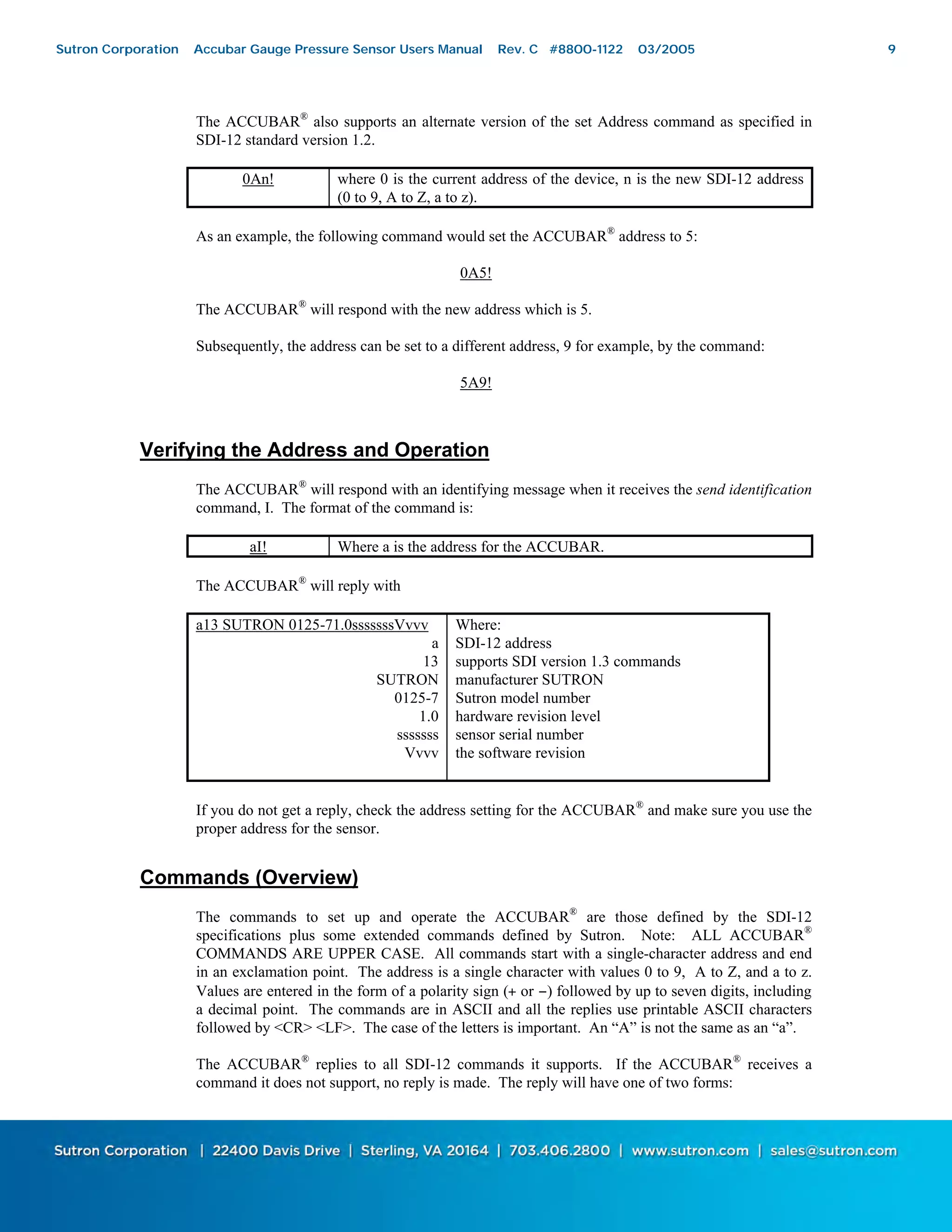 9
The ACCUBAR®
also supports an alternate version of the set Address command as specified in
SDI-12 standard version 1.2.
0An! where 0 is the current address of the device, n is the new SDI-12 address
(0 to 9, A to Z, a to z).
As an example, the following command would set the ACCUBAR®
address to 5:
0A5!
The ACCUBAR®
will respond with the new address which is 5.
Subsequently, the address can be set to a different address, 9 for example, by the command:
5A9!
Verifying the Address and Operation
The ACCUBAR®
will respond with an identifying message when it receives the send identification
command, I. The format of the command is:
aI! Where a is the address for the ACCUBAR.
The ACCUBAR®
will reply with
a13 SUTRON 0125-71.0sssssssVvvv
a
13
SUTRON
0125-7
1.0
sssssss
Vvvv
Where:
SDI-12 address
supports SDI version 1.3 commands
manufacturer SUTRON
Sutron model number
hardware revision level
sensor serial number
the software revision
If you do not get a reply, check the address setting for the ACCUBAR®
and make sure you use the
proper address for the sensor.
Commands (Overview)
The commands to set up and operate the ACCUBAR®
are those defined by the SDI-12
specifications plus some extended commands defined by Sutron. Note: ALL ACCUBAR®
COMMANDS ARE UPPER CASE. All commands start with a single-character address and end
in an exclamation point. The address is a single character with values 0 to 9, A to Z, and a to z.
Values are entered in the form of a polarity sign (+ or −) followed by up to seven digits, including
a decimal point. The commands are in ASCII and all the replies use printable ASCII characters
followed by <CR> <LF>. The case of the letters is important. An “A” is not the same as an “a”.
The ACCUBAR®
replies to all SDI-12 commands it supports. If the ACCUBAR®
receives a
command it does not support, no reply is made. The reply will have one of two forms:
Sutron Corporation Accubar Gauge Pressure Sensor Users Manual Rev. C #8800-1122 03/2005 9
 