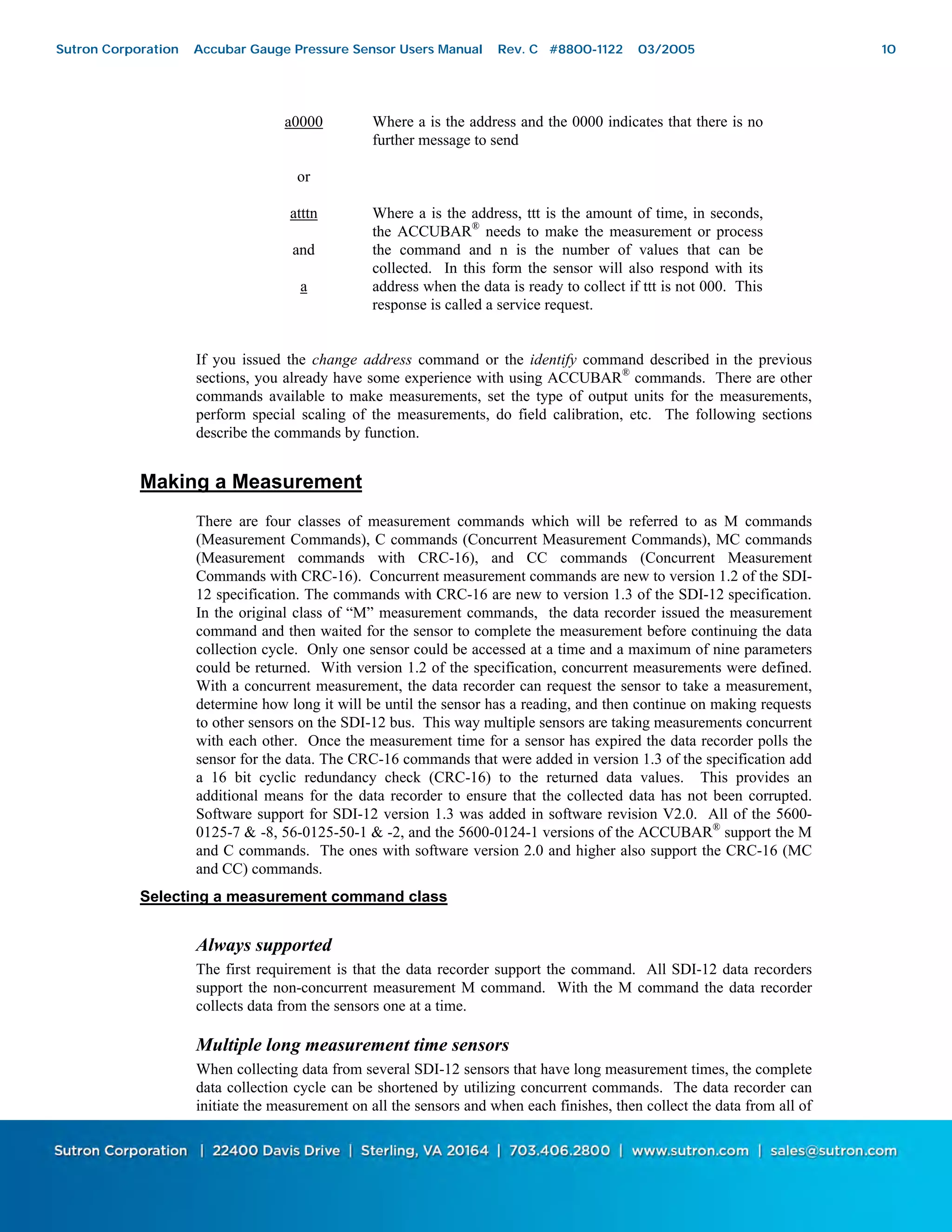 10
a0000 Where a is the address and the 0000 indicates that there is no
further message to send
or
atttn
and
a
Where a is the address, ttt is the amount of time, in seconds,
the ACCUBAR®
needs to make the measurement or process
the command and n is the number of values that can be
collected. In this form the sensor will also respond with its
address when the data is ready to collect if ttt is not 000. This
response is called a service request.
If you issued the change address command or the identify command described in the previous
sections, you already have some experience with using ACCUBAR®
commands. There are other
commands available to make measurements, set the type of output units for the measurements,
perform special scaling of the measurements, do field calibration, etc. The following sections
describe the commands by function.
Making a Measurement
There are four classes of measurement commands which will be referred to as M commands
(Measurement Commands), C commands (Concurrent Measurement Commands), MC commands
(Measurement commands with CRC-16), and CC commands (Concurrent Measurement
Commands with CRC-16). Concurrent measurement commands are new to version 1.2 of the SDI-
12 specification. The commands with CRC-16 are new to version 1.3 of the SDI-12 specification.
In the original class of “M” measurement commands, the data recorder issued the measurement
command and then waited for the sensor to complete the measurement before continuing the data
collection cycle. Only one sensor could be accessed at a time and a maximum of nine parameters
could be returned. With version 1.2 of the specification, concurrent measurements were defined.
With a concurrent measurement, the data recorder can request the sensor to take a measurement,
determine how long it will be until the sensor has a reading, and then continue on making requests
to other sensors on the SDI-12 bus. This way multiple sensors are taking measurements concurrent
with each other. Once the measurement time for a sensor has expired the data recorder polls the
sensor for the data. The CRC-16 commands that were added in version 1.3 of the specification add
a 16 bit cyclic redundancy check (CRC-16) to the returned data values. This provides an
additional means for the data recorder to ensure that the collected data has not been corrupted.
Software support for SDI-12 version 1.3 was added in software revision V2.0. All of the 5600-
0125-7 & -8, 56-0125-50-1 & -2, and the 5600-0124-1 versions of the ACCUBAR®
support the M
and C commands. The ones with software version 2.0 and higher also support the CRC-16 (MC
and CC) commands.
Selecting a measurement command class
Always supported
The first requirement is that the data recorder support the command. All SDI-12 data recorders
support the non-concurrent measurement M command. With the M command the data recorder
collects data from the sensors one at a time.
Multiple long measurement time sensors
When collecting data from several SDI-12 sensors that have long measurement times, the complete
data collection cycle can be shortened by utilizing concurrent commands. The data recorder can
initiate the measurement on all the sensors and when each finishes, then collect the data from all of
Sutron Corporation Accubar Gauge Pressure Sensor Users Manual Rev. C #8800-1122 03/2005 10
 