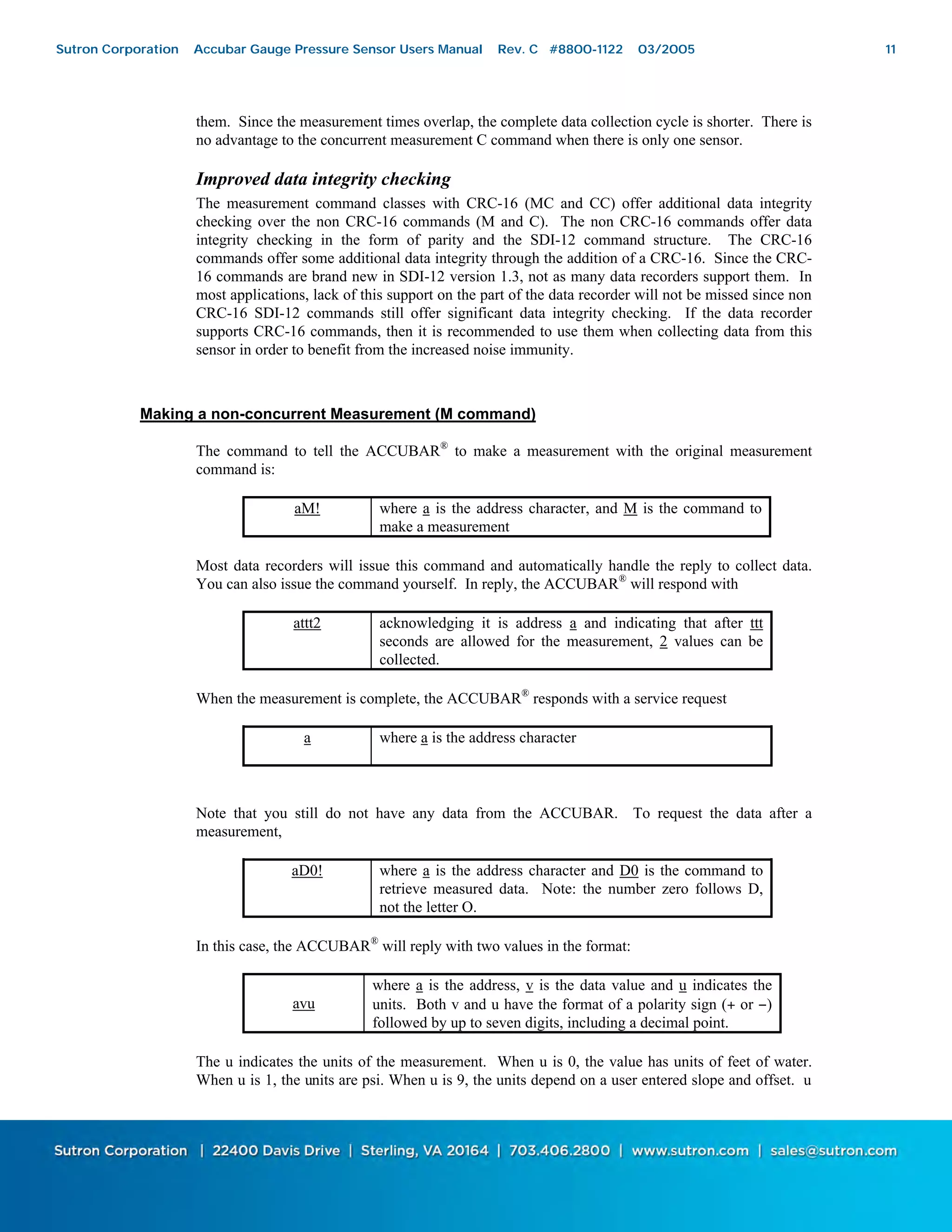 11
them. Since the measurement times overlap, the complete data collection cycle is shorter. There is
no advantage to the concurrent measurement C command when there is only one sensor.
Improved data integrity checking
The measurement command classes with CRC-16 (MC and CC) offer additional data integrity
checking over the non CRC-16 commands (M and C). The non CRC-16 commands offer data
integrity checking in the form of parity and the SDI-12 command structure. The CRC-16
commands offer some additional data integrity through the addition of a CRC-16. Since the CRC-
16 commands are brand new in SDI-12 version 1.3, not as many data recorders support them. In
most applications, lack of this support on the part of the data recorder will not be missed since non
CRC-16 SDI-12 commands still offer significant data integrity checking. If the data recorder
supports CRC-16 commands, then it is recommended to use them when collecting data from this
sensor in order to benefit from the increased noise immunity.
Making a non-concurrent Measurement (M command)
The command to tell the ACCUBAR®
to make a measurement with the original measurement
command is:
aM! where a is the address character, and M is the command to
make a measurement
Most data recorders will issue this command and automatically handle the reply to collect data.
You can also issue the command yourself. In reply, the ACCUBAR®
will respond with
attt2 acknowledging it is address a and indicating that after ttt
seconds are allowed for the measurement, 2 values can be
collected.
When the measurement is complete, the ACCUBAR®
responds with a service request
a where a is the address character
Note that you still do not have any data from the ACCUBAR. To request the data after a
measurement,
aD0! where a is the address character and D0 is the command to
retrieve measured data. Note: the number zero follows D,
not the letter O.
In this case, the ACCUBAR®
will reply with two values in the format:
avu
where a is the address, v is the data value and u indicates the
units. Both v and u have the format of a polarity sign (+ or −)
followed by up to seven digits, including a decimal point.
The u indicates the units of the measurement. When u is 0, the value has units of feet of water.
When u is 1, the units are psi. When u is 9, the units depend on a user entered slope and offset. u
Sutron Corporation Accubar Gauge Pressure Sensor Users Manual Rev. C #8800-1122 03/2005 11
 
