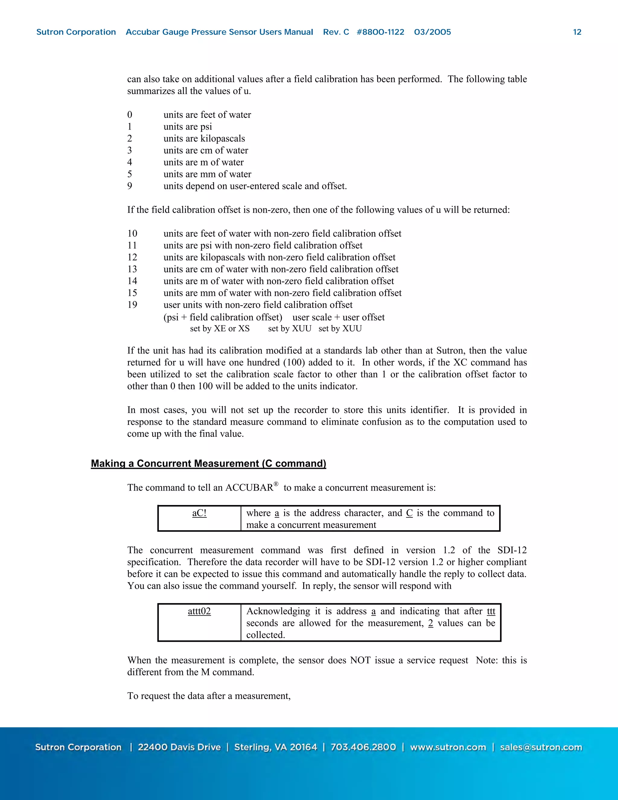 12
can also take on additional values after a field calibration has been performed. The following table
summarizes all the values of u.
0 units are feet of water
1 units are psi
2 units are kilopascals
3 units are cm of water
4 units are m of water
5 units are mm of water
9 units depend on user-entered scale and offset.
If the field calibration offset is non-zero, then one of the following values of u will be returned:
10 units are feet of water with non-zero field calibration offset
11 units are psi with non-zero field calibration offset
12 units are kilopascals with non-zero field calibration offset
13 units are cm of water with non-zero field calibration offset
14 units are m of water with non-zero field calibration offset
15 units are mm of water with non-zero field calibration offset
19 user units with non-zero field calibration offset
(psi + field calibration offset) ∗ user scale + user offset
set by XE or XS set by XUU set by XUU
If the unit has had its calibration modified at a standards lab other than at Sutron, then the value
returned for u will have one hundred (100) added to it. In other words, if the XC command has
been utilized to set the calibration scale factor to other than 1 or the calibration offset factor to
other than 0 then 100 will be added to the units indicator.
In most cases, you will not set up the recorder to store this units identifier. It is provided in
response to the standard measure command to eliminate confusion as to the computation used to
come up with the final value.
Making a Concurrent Measurement (C command)
The command to tell an ACCUBAR®
to make a concurrent measurement is:
aC! where a is the address character, and C is the command to
make a concurrent measurement
The concurrent measurement command was first defined in version 1.2 of the SDI-12
specification. Therefore the data recorder will have to be SDI-12 version 1.2 or higher compliant
before it can be expected to issue this command and automatically handle the reply to collect data.
You can also issue the command yourself. In reply, the sensor will respond with
attt02 Acknowledging it is address a and indicating that after ttt
seconds are allowed for the measurement, 2 values can be
collected.
When the measurement is complete, the sensor does NOT issue a service request Note: this is
different from the M command.
To request the data after a measurement,
Sutron Corporation Accubar Gauge Pressure Sensor Users Manual Rev. C #8800-1122 03/2005 12
 