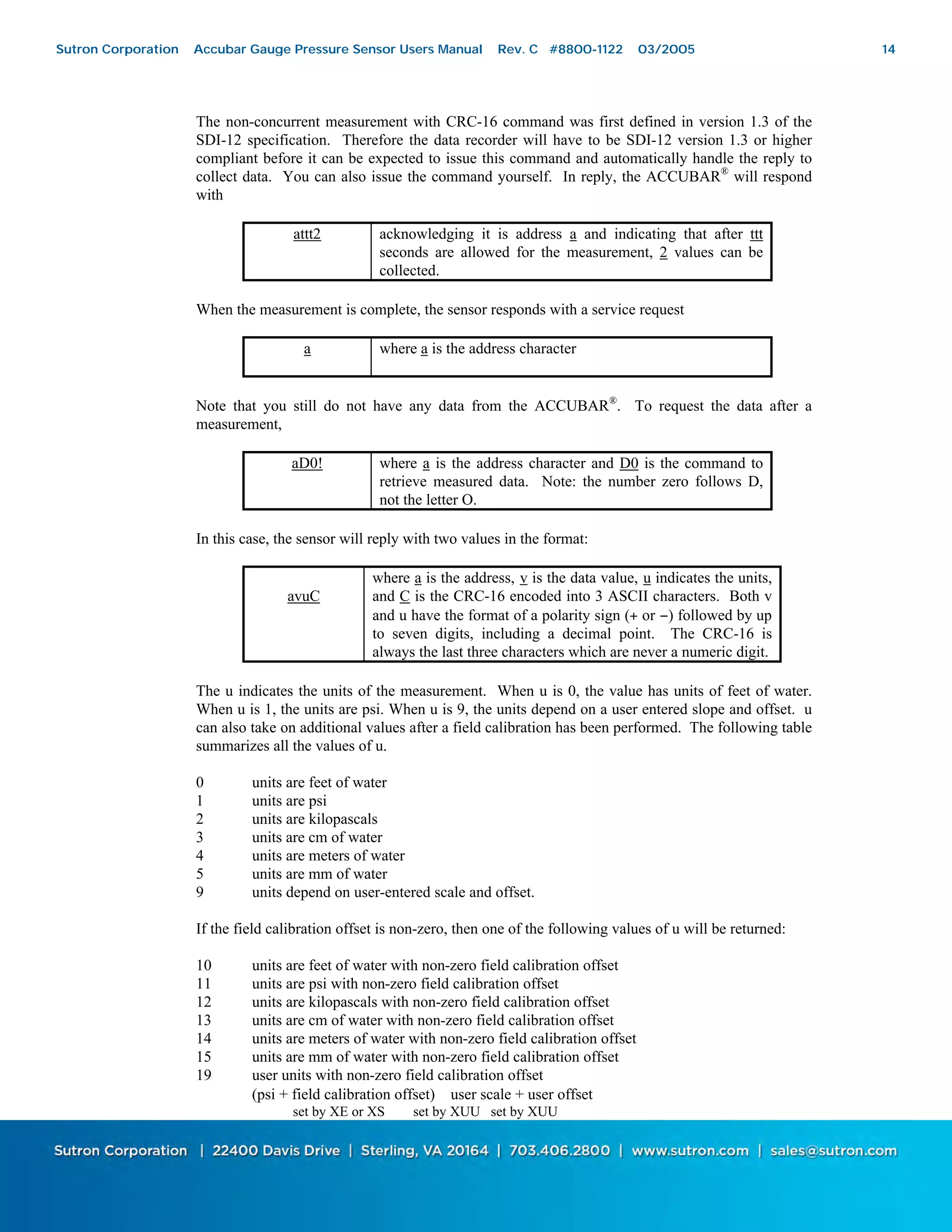 14
The non-concurrent measurement with CRC-16 command was first defined in version 1.3 of the
SDI-12 specification. Therefore the data recorder will have to be SDI-12 version 1.3 or higher
compliant before it can be expected to issue this command and automatically handle the reply to
collect data. You can also issue the command yourself. In reply, the ACCUBAR®
will respond
with
attt2 acknowledging it is address a and indicating that after ttt
seconds are allowed for the measurement, 2 values can be
collected.
When the measurement is complete, the sensor responds with a service request
a where a is the address character
Note that you still do not have any data from the ACCUBAR®
. To request the data after a
measurement,
aD0! where a is the address character and D0 is the command to
retrieve measured data. Note: the number zero follows D,
not the letter O.
In this case, the sensor will reply with two values in the format:
avuC
where a is the address, v is the data value, u indicates the units,
and C is the CRC-16 encoded into 3 ASCII characters. Both v
and u have the format of a polarity sign (+ or −) followed by up
to seven digits, including a decimal point. The CRC-16 is
always the last three characters which are never a numeric digit.
The u indicates the units of the measurement. When u is 0, the value has units of feet of water.
When u is 1, the units are psi. When u is 9, the units depend on a user entered slope and offset. u
can also take on additional values after a field calibration has been performed. The following table
summarizes all the values of u.
0 units are feet of water
1 units are psi
2 units are kilopascals
3 units are cm of water
4 units are meters of water
5 units are mm of water
9 units depend on user-entered scale and offset.
If the field calibration offset is non-zero, then one of the following values of u will be returned:
10 units are feet of water with non-zero field calibration offset
11 units are psi with non-zero field calibration offset
12 units are kilopascals with non-zero field calibration offset
13 units are cm of water with non-zero field calibration offset
14 units are meters of water with non-zero field calibration offset
15 units are mm of water with non-zero field calibration offset
19 user units with non-zero field calibration offset
(psi + field calibration offset) ∗ user scale + user offset
set by XE or XS set by XUU set by XUU
Sutron Corporation Accubar Gauge Pressure Sensor Users Manual Rev. C #8800-1122 03/2005 14
 