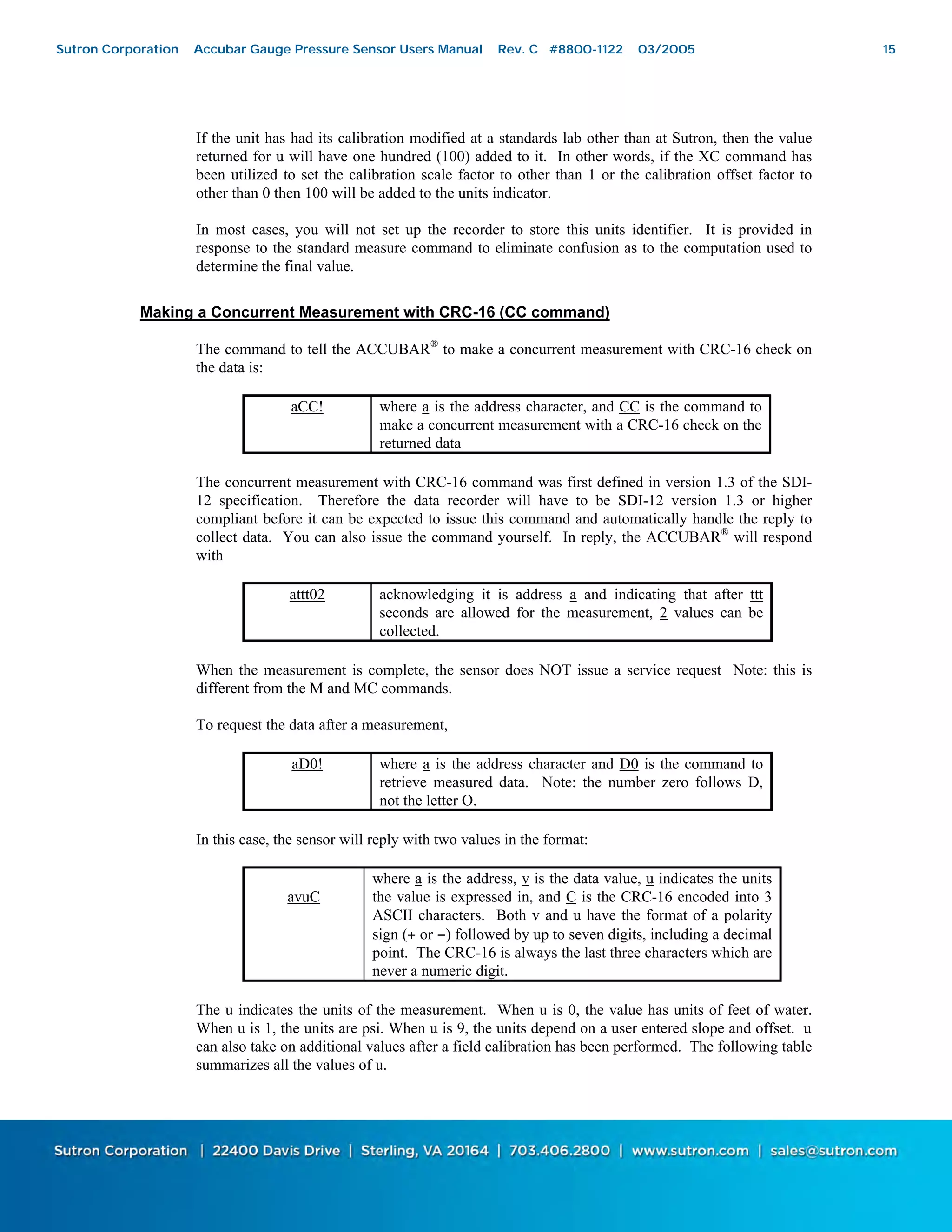 15
If the unit has had its calibration modified at a standards lab other than at Sutron, then the value
returned for u will have one hundred (100) added to it. In other words, if the XC command has
been utilized to set the calibration scale factor to other than 1 or the calibration offset factor to
other than 0 then 100 will be added to the units indicator.
In most cases, you will not set up the recorder to store this units identifier. It is provided in
response to the standard measure command to eliminate confusion as to the computation used to
determine the final value.
Making a Concurrent Measurement with CRC-16 (CC command)
The command to tell the ACCUBAR®
to make a concurrent measurement with CRC-16 check on
the data is:
aCC! where a is the address character, and CC is the command to
make a concurrent measurement with a CRC-16 check on the
returned data
The concurrent measurement with CRC-16 command was first defined in version 1.3 of the SDI-
12 specification. Therefore the data recorder will have to be SDI-12 version 1.3 or higher
compliant before it can be expected to issue this command and automatically handle the reply to
collect data. You can also issue the command yourself. In reply, the ACCUBAR®
will respond
with
attt02 acknowledging it is address a and indicating that after ttt
seconds are allowed for the measurement, 2 values can be
collected.
When the measurement is complete, the sensor does NOT issue a service request Note: this is
different from the M and MC commands.
To request the data after a measurement,
aD0! where a is the address character and D0 is the command to
retrieve measured data. Note: the number zero follows D,
not the letter O.
In this case, the sensor will reply with two values in the format:
avuC
where a is the address, v is the data value, u indicates the units
the value is expressed in, and C is the CRC-16 encoded into 3
ASCII characters. Both v and u have the format of a polarity
sign (+ or −) followed by up to seven digits, including a decimal
point. The CRC-16 is always the last three characters which are
never a numeric digit.
The u indicates the units of the measurement. When u is 0, the value has units of feet of water.
When u is 1, the units are psi. When u is 9, the units depend on a user entered slope and offset. u
can also take on additional values after a field calibration has been performed. The following table
summarizes all the values of u.
Sutron Corporation Accubar Gauge Pressure Sensor Users Manual Rev. C #8800-1122 03/2005 15
 