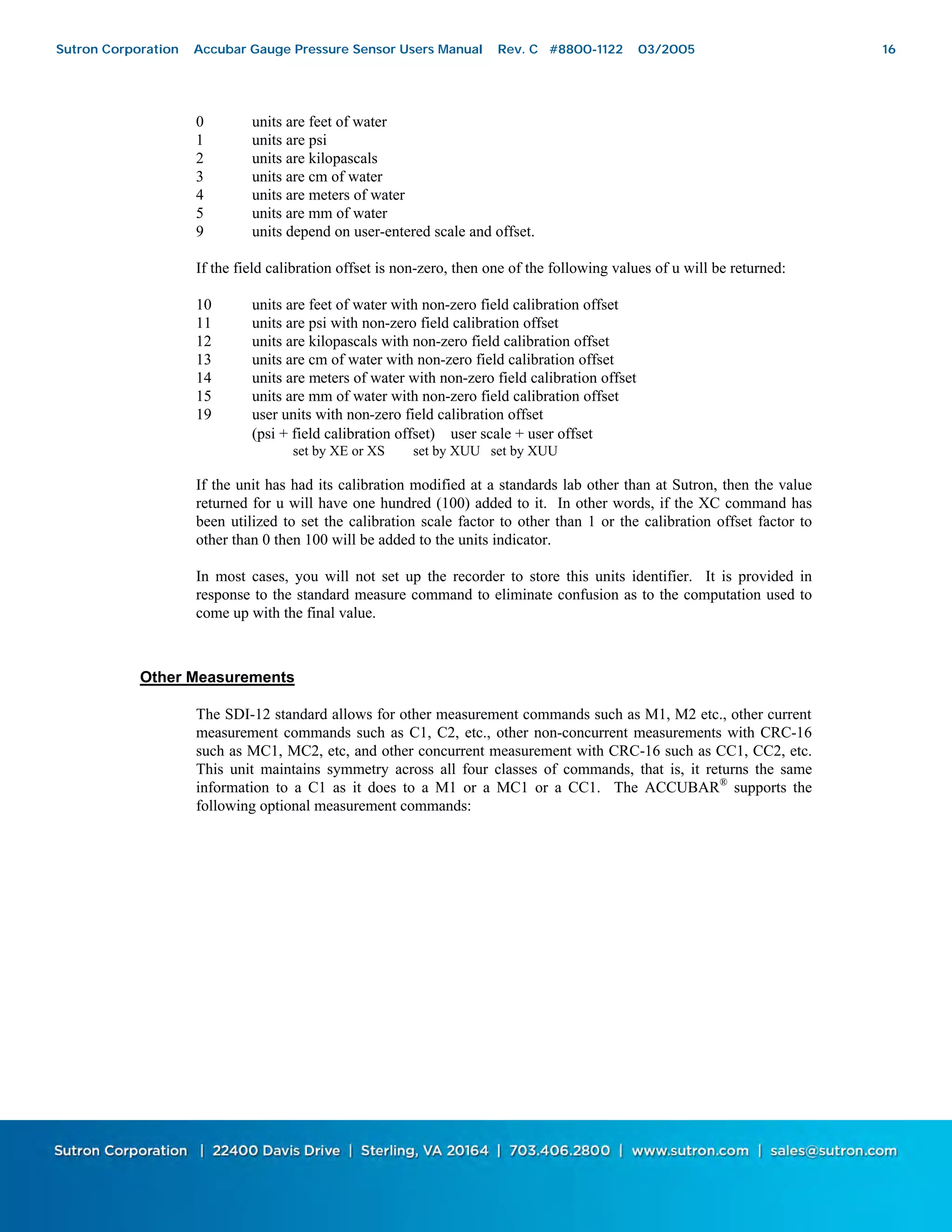 16
0 units are feet of water
1 units are psi
2 units are kilopascals
3 units are cm of water
4 units are meters of water
5 units are mm of water
9 units depend on user-entered scale and offset.
If the field calibration offset is non-zero, then one of the following values of u will be returned:
10 units are feet of water with non-zero field calibration offset
11 units are psi with non-zero field calibration offset
12 units are kilopascals with non-zero field calibration offset
13 units are cm of water with non-zero field calibration offset
14 units are meters of water with non-zero field calibration offset
15 units are mm of water with non-zero field calibration offset
19 user units with non-zero field calibration offset
(psi + field calibration offset) ∗ user scale + user offset
set by XE or XS set by XUU set by XUU
If the unit has had its calibration modified at a standards lab other than at Sutron, then the value
returned for u will have one hundred (100) added to it. In other words, if the XC command has
been utilized to set the calibration scale factor to other than 1 or the calibration offset factor to
other than 0 then 100 will be added to the units indicator.
In most cases, you will not set up the recorder to store this units identifier. It is provided in
response to the standard measure command to eliminate confusion as to the computation used to
come up with the final value.
Other Measurements
The SDI-12 standard allows for other measurement commands such as M1, M2 etc., other current
measurement commands such as C1, C2, etc., other non-concurrent measurements with CRC-16
such as MC1, MC2, etc, and other concurrent measurement with CRC-16 such as CC1, CC2, etc.
This unit maintains symmetry across all four classes of commands, that is, it returns the same
information to a C1 as it does to a M1 or a MC1 or a CC1. The ACCUBAR®
supports the
following optional measurement commands:
Sutron Corporation Accubar Gauge Pressure Sensor Users Manual Rev. C #8800-1122 03/2005 16
 