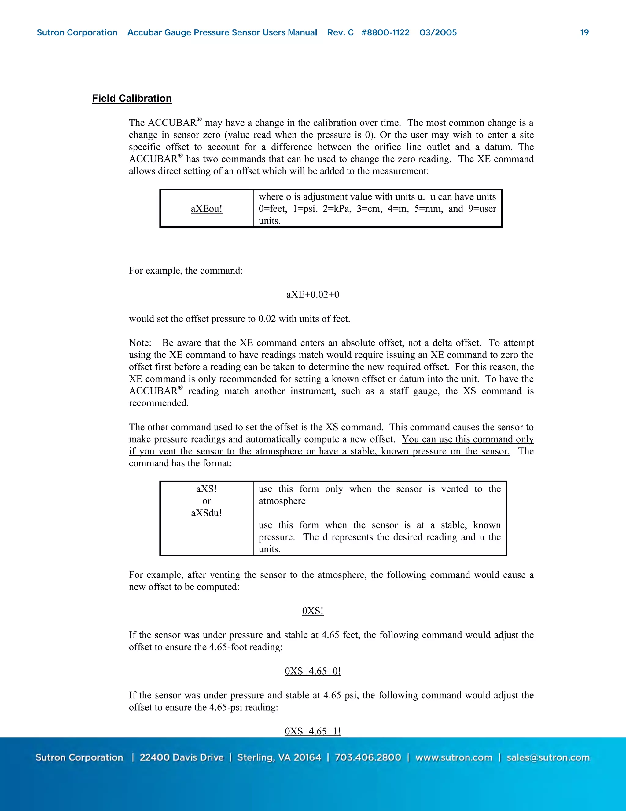 19
Field Calibration
The ACCUBAR®
may have a change in the calibration over time. The most common change is a
change in sensor zero (value read when the pressure is 0). Or the user may wish to enter a site
specific offset to account for a difference between the orifice line outlet and a datum. The
ACCUBAR®
has two commands that can be used to change the zero reading. The XE command
allows direct setting of an offset which will be added to the measurement:
aXEou!
where o is adjustment value with units u. u can have units
0=feet, 1=psi, 2=kPa, 3=cm, 4=m, 5=mm, and 9=user
units.
For example, the command:
aXE+0.02+0
would set the offset pressure to 0.02 with units of feet.
Note: Be aware that the XE command enters an absolute offset, not a delta offset. To attempt
using the XE command to have readings match would require issuing an XE command to zero the
offset first before a reading can be taken to determine the new required offset. For this reason, the
XE command is only recommended for setting a known offset or datum into the unit. To have the
ACCUBAR®
reading match another instrument, such as a staff gauge, the XS command is
recommended.
The other command used to set the offset is the XS command. This command causes the sensor to
make pressure readings and automatically compute a new offset. You can use this command only
if you vent the sensor to the atmosphere or have a stable, known pressure on the sensor. The
command has the format:
aXS!
or
aXSdu!
use this form only when the sensor is vented to the
atmosphere
use this form when the sensor is at a stable, known
pressure. The d represents the desired reading and u the
units.
For example, after venting the sensor to the atmosphere, the following command would cause a
new offset to be computed:
0XS!
If the sensor was under pressure and stable at 4.65 feet, the following command would adjust the
offset to ensure the 4.65-foot reading:
0XS+4.65+0!
If the sensor was under pressure and stable at 4.65 psi, the following command would adjust the
offset to ensure the 4.65-psi reading:
0XS+4.65+1!
Sutron Corporation Accubar Gauge Pressure Sensor Users Manual Rev. C #8800-1122 03/2005 19
 