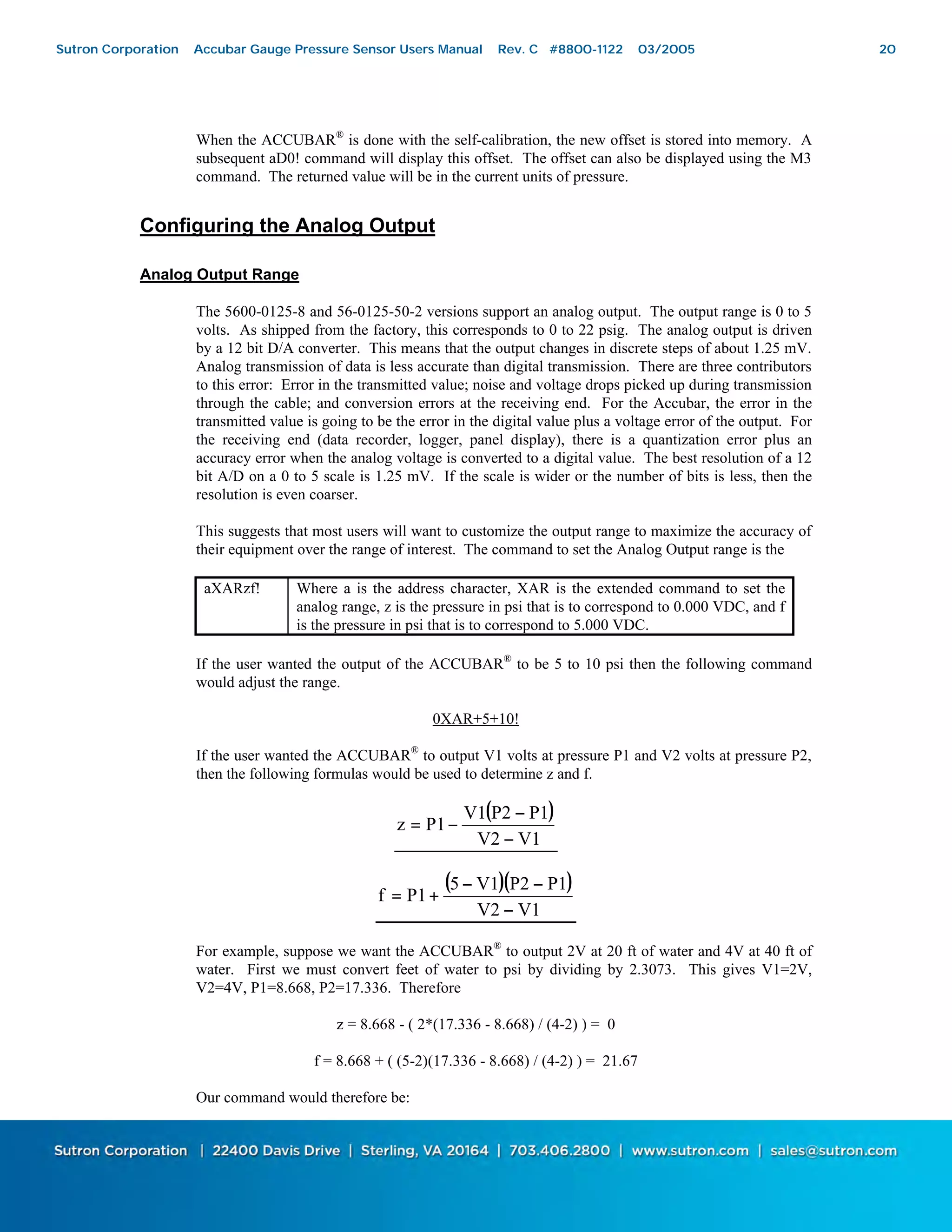 20
When the ACCUBAR®
is done with the self-calibration, the new offset is stored into memory. A
subsequent aD0! command will display this offset. The offset can also be displayed using the M3
command. The returned value will be in the current units of pressure.
Configuring the Analog Output
Analog Output Range
The 5600-0125-8 and 56-0125-50-2 versions support an analog output. The output range is 0 to 5
volts. As shipped from the factory, this corresponds to 0 to 22 psig. The analog output is driven
by a 12 bit D/A converter. This means that the output changes in discrete steps of about 1.25 mV.
Analog transmission of data is less accurate than digital transmission. There are three contributors
to this error: Error in the transmitted value; noise and voltage drops picked up during transmission
through the cable; and conversion errors at the receiving end. For the Accubar, the error in the
transmitted value is going to be the error in the digital value plus a voltage error of the output. For
the receiving end (data recorder, logger, panel display), there is a quantization error plus an
accuracy error when the analog voltage is converted to a digital value. The best resolution of a 12
bit A/D on a 0 to 5 scale is 1.25 mV. If the scale is wider or the number of bits is less, then the
resolution is even coarser.
This suggests that most users will want to customize the output range to maximize the accuracy of
their equipment over the range of interest. The command to set the Analog Output range is the
aXARzf! Where a is the address character, XAR is the extended command to set the
analog range, z is the pressure in psi that is to correspond to 0.000 VDC, and f
is the pressure in psi that is to correspond to 5.000 VDC.
If the user wanted the output of the ACCUBAR®
to be 5 to 10 psi then the following command
would adjust the range.
0XAR+5+10!
If the user wanted the ACCUBAR®
to output V1 volts at pressure P1 and V2 volts at pressure P2,
then the following formulas would be used to determine z and f.
( )
V1V2
P1P2V1
P1z
−
−
−=
( )( )
V1V2
P1P2V15
P1f
−
−−
+=
For example, suppose we want the ACCUBAR®
to output 2V at 20 ft of water and 4V at 40 ft of
water. First we must convert feet of water to psi by dividing by 2.3073. This gives V1=2V,
V2=4V, P1=8.668, P2=17.336. Therefore
z = 8.668 - ( 2*(17.336 - 8.668) / (4-2) ) = 0
f = 8.668 + ( (5-2)(17.336 - 8.668) / (4-2) ) = 21.67
Our command would therefore be:
Sutron Corporation Accubar Gauge Pressure Sensor Users Manual Rev. C #8800-1122 03/2005 20
 