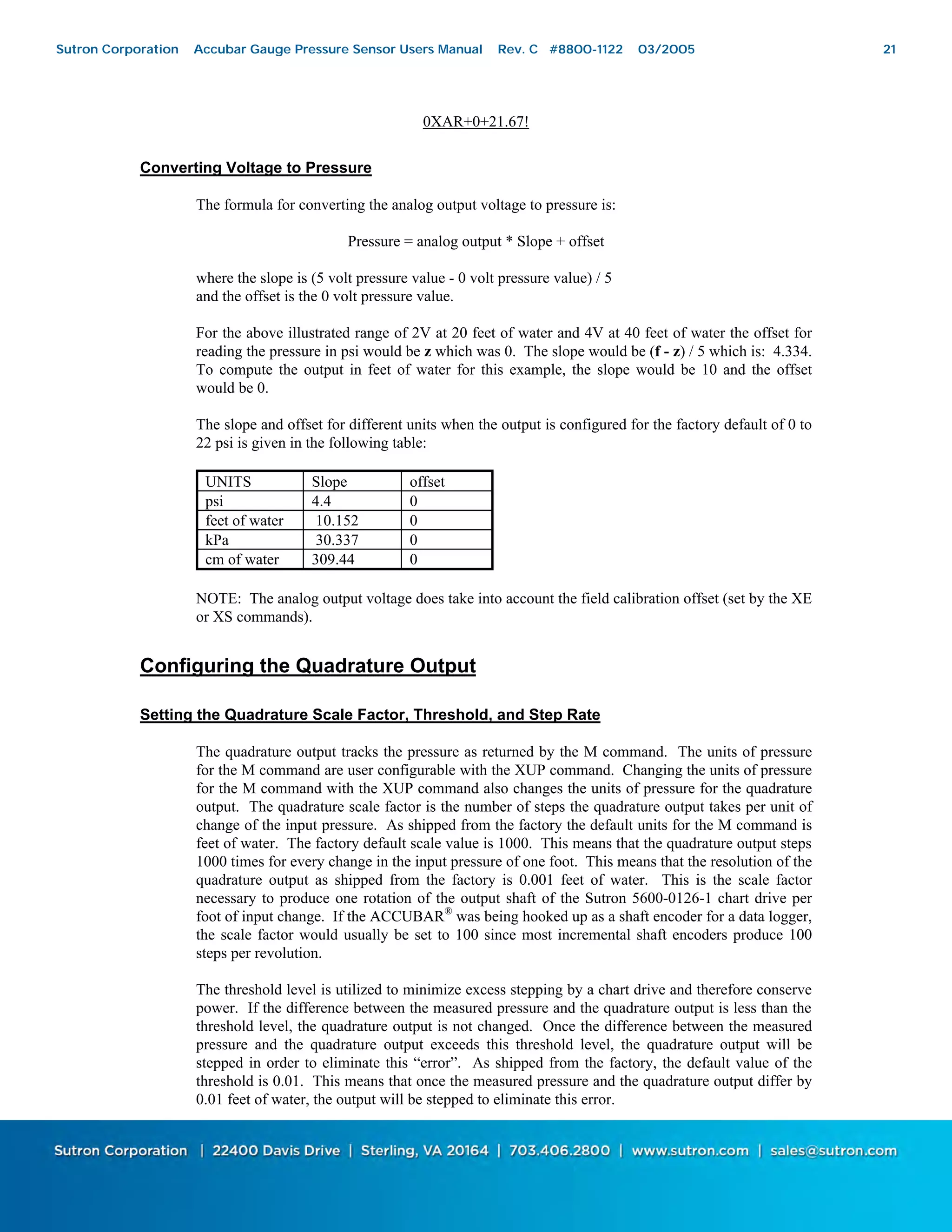 21
0XAR+0+21.67!
Converting Voltage to Pressure
The formula for converting the analog output voltage to pressure is:
Pressure = analog output * Slope + offset
where the slope is (5 volt pressure value - 0 volt pressure value) / 5
and the offset is the 0 volt pressure value.
For the above illustrated range of 2V at 20 feet of water and 4V at 40 feet of water the offset for
reading the pressure in psi would be z which was 0. The slope would be (f - z) / 5 which is: 4.334.
To compute the output in feet of water for this example, the slope would be 10 and the offset
would be 0.
The slope and offset for different units when the output is configured for the factory default of 0 to
22 psi is given in the following table:
UNITS Slope offset
psi 4.4 0
feet of water 10.152 0
kPa 30.337 0
cm of water 309.44 0
NOTE: The analog output voltage does take into account the field calibration offset (set by the XE
or XS commands).
Configuring the Quadrature Output
Setting the Quadrature Scale Factor, Threshold, and Step Rate
The quadrature output tracks the pressure as returned by the M command. The units of pressure
for the M command are user configurable with the XUP command. Changing the units of pressure
for the M command with the XUP command also changes the units of pressure for the quadrature
output. The quadrature scale factor is the number of steps the quadrature output takes per unit of
change of the input pressure. As shipped from the factory the default units for the M command is
feet of water. The factory default scale value is 1000. This means that the quadrature output steps
1000 times for every change in the input pressure of one foot. This means that the resolution of the
quadrature output as shipped from the factory is 0.001 feet of water. This is the scale factor
necessary to produce one rotation of the output shaft of the Sutron 5600-0126-1 chart drive per
foot of input change. If the ACCUBAR®
was being hooked up as a shaft encoder for a data logger,
the scale factor would usually be set to 100 since most incremental shaft encoders produce 100
steps per revolution.
The threshold level is utilized to minimize excess stepping by a chart drive and therefore conserve
power. If the difference between the measured pressure and the quadrature output is less than the
threshold level, the quadrature output is not changed. Once the difference between the measured
pressure and the quadrature output exceeds this threshold level, the quadrature output will be
stepped in order to eliminate this “error”. As shipped from the factory, the default value of the
threshold is 0.01. This means that once the measured pressure and the quadrature output differ by
0.01 feet of water, the output will be stepped to eliminate this error.
Sutron Corporation Accubar Gauge Pressure Sensor Users Manual Rev. C #8800-1122 03/2005 21
 