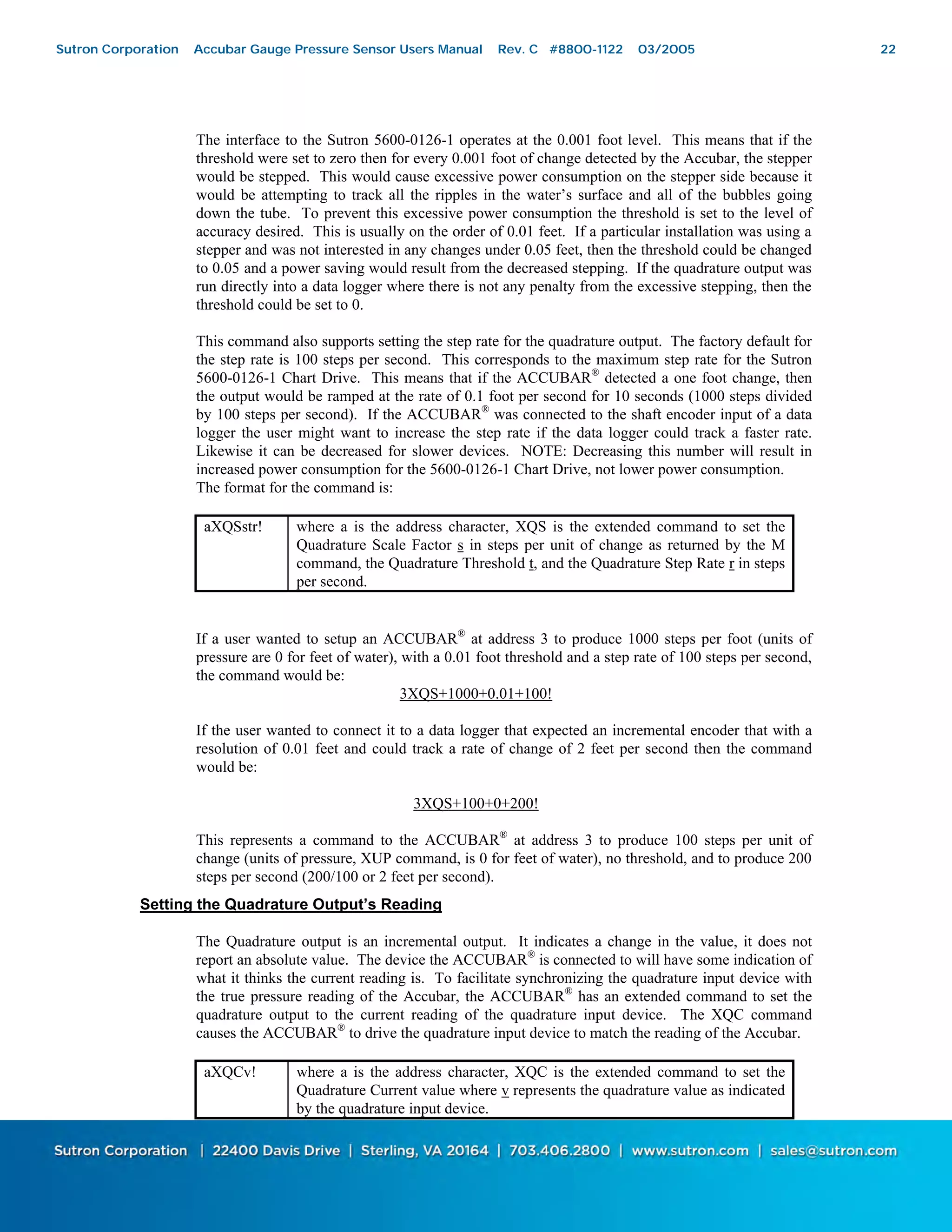 22
The interface to the Sutron 5600-0126-1 operates at the 0.001 foot level. This means that if the
threshold were set to zero then for every 0.001 foot of change detected by the Accubar, the stepper
would be stepped. This would cause excessive power consumption on the stepper side because it
would be attempting to track all the ripples in the water’s surface and all of the bubbles going
down the tube. To prevent this excessive power consumption the threshold is set to the level of
accuracy desired. This is usually on the order of 0.01 feet. If a particular installation was using a
stepper and was not interested in any changes under 0.05 feet, then the threshold could be changed
to 0.05 and a power saving would result from the decreased stepping. If the quadrature output was
run directly into a data logger where there is not any penalty from the excessive stepping, then the
threshold could be set to 0.
This command also supports setting the step rate for the quadrature output. The factory default for
the step rate is 100 steps per second. This corresponds to the maximum step rate for the Sutron
5600-0126-1 Chart Drive. This means that if the ACCUBAR®
detected a one foot change, then
the output would be ramped at the rate of 0.1 foot per second for 10 seconds (1000 steps divided
by 100 steps per second). If the ACCUBAR®
was connected to the shaft encoder input of a data
logger the user might want to increase the step rate if the data logger could track a faster rate.
Likewise it can be decreased for slower devices. NOTE: Decreasing this number will result in
increased power consumption for the 5600-0126-1 Chart Drive, not lower power consumption.
The format for the command is:
aXQSstr! where a is the address character, XQS is the extended command to set the
Quadrature Scale Factor s in steps per unit of change as returned by the M
command, the Quadrature Threshold t, and the Quadrature Step Rate r in steps
per second.
If a user wanted to setup an ACCUBAR®
at address 3 to produce 1000 steps per foot (units of
pressure are 0 for feet of water), with a 0.01 foot threshold and a step rate of 100 steps per second,
the command would be:
3XQS+1000+0.01+100!
If the user wanted to connect it to a data logger that expected an incremental encoder that with a
resolution of 0.01 feet and could track a rate of change of 2 feet per second then the command
would be:
3XQS+100+0+200!
This represents a command to the ACCUBAR®
at address 3 to produce 100 steps per unit of
change (units of pressure, XUP command, is 0 for feet of water), no threshold, and to produce 200
steps per second (200/100 or 2 feet per second).
Setting the Quadrature Output’s Reading
The Quadrature output is an incremental output. It indicates a change in the value, it does not
report an absolute value. The device the ACCUBAR®
is connected to will have some indication of
what it thinks the current reading is. To facilitate synchronizing the quadrature input device with
the true pressure reading of the Accubar, the ACCUBAR®
has an extended command to set the
quadrature output to the current reading of the quadrature input device. The XQC command
causes the ACCUBAR®
to drive the quadrature input device to match the reading of the Accubar.
aXQCv! where a is the address character, XQC is the extended command to set the
Quadrature Current value where v represents the quadrature value as indicated
by the quadrature input device.
Sutron Corporation Accubar Gauge Pressure Sensor Users Manual Rev. C #8800-1122 03/2005 22
 