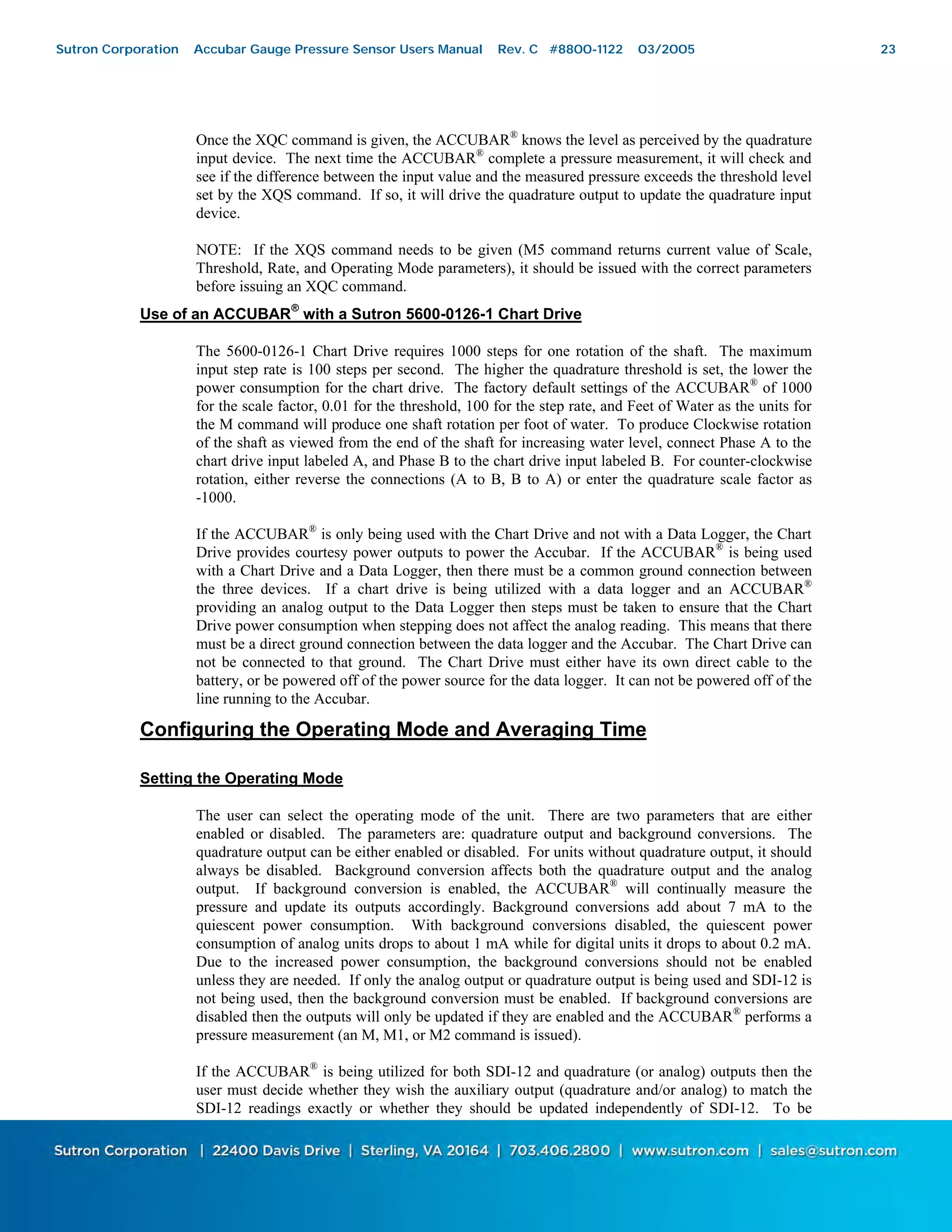 23
Once the XQC command is given, the ACCUBAR®
knows the level as perceived by the quadrature
input device. The next time the ACCUBAR®
complete a pressure measurement, it will check and
see if the difference between the input value and the measured pressure exceeds the threshold level
set by the XQS command. If so, it will drive the quadrature output to update the quadrature input
device.
NOTE: If the XQS command needs to be given (M5 command returns current value of Scale,
Threshold, Rate, and Operating Mode parameters), it should be issued with the correct parameters
before issuing an XQC command.
Use of an ACCUBAR
®
with a Sutron 5600-0126-1 Chart Drive
The 5600-0126-1 Chart Drive requires 1000 steps for one rotation of the shaft. The maximum
input step rate is 100 steps per second. The higher the quadrature threshold is set, the lower the
power consumption for the chart drive. The factory default settings of the ACCUBAR®
of 1000
for the scale factor, 0.01 for the threshold, 100 for the step rate, and Feet of Water as the units for
the M command will produce one shaft rotation per foot of water. To produce Clockwise rotation
of the shaft as viewed from the end of the shaft for increasing water level, connect Phase A to the
chart drive input labeled A, and Phase B to the chart drive input labeled B. For counter-clockwise
rotation, either reverse the connections (A to B, B to A) or enter the quadrature scale factor as
-1000.
If the ACCUBAR®
is only being used with the Chart Drive and not with a Data Logger, the Chart
Drive provides courtesy power outputs to power the Accubar. If the ACCUBAR®
is being used
with a Chart Drive and a Data Logger, then there must be a common ground connection between
the three devices. If a chart drive is being utilized with a data logger and an ACCUBAR®
providing an analog output to the Data Logger then steps must be taken to ensure that the Chart
Drive power consumption when stepping does not affect the analog reading. This means that there
must be a direct ground connection between the data logger and the Accubar. The Chart Drive can
not be connected to that ground. The Chart Drive must either have its own direct cable to the
battery, or be powered off of the power source for the data logger. It can not be powered off of the
line running to the Accubar.
Configuring the Operating Mode and Averaging Time
Setting the Operating Mode
The user can select the operating mode of the unit. There are two parameters that are either
enabled or disabled. The parameters are: quadrature output and background conversions. The
quadrature output can be either enabled or disabled. For units without quadrature output, it should
always be disabled. Background conversion affects both the quadrature output and the analog
output. If background conversion is enabled, the ACCUBAR®
will continually measure the
pressure and update its outputs accordingly. Background conversions add about 7 mA to the
quiescent power consumption. With background conversions disabled, the quiescent power
consumption of analog units drops to about 1 mA while for digital units it drops to about 0.2 mA.
Due to the increased power consumption, the background conversions should not be enabled
unless they are needed. If only the analog output or quadrature output is being used and SDI-12 is
not being used, then the background conversion must be enabled. If background conversions are
disabled then the outputs will only be updated if they are enabled and the ACCUBAR®
performs a
pressure measurement (an M, M1, or M2 command is issued).
If the ACCUBAR®
is being utilized for both SDI-12 and quadrature (or analog) outputs then the
user must decide whether they wish the auxiliary output (quadrature and/or analog) to match the
SDI-12 readings exactly or whether they should be updated independently of SDI-12. To be
Sutron Corporation Accubar Gauge Pressure Sensor Users Manual Rev. C #8800-1122 03/2005 23
 