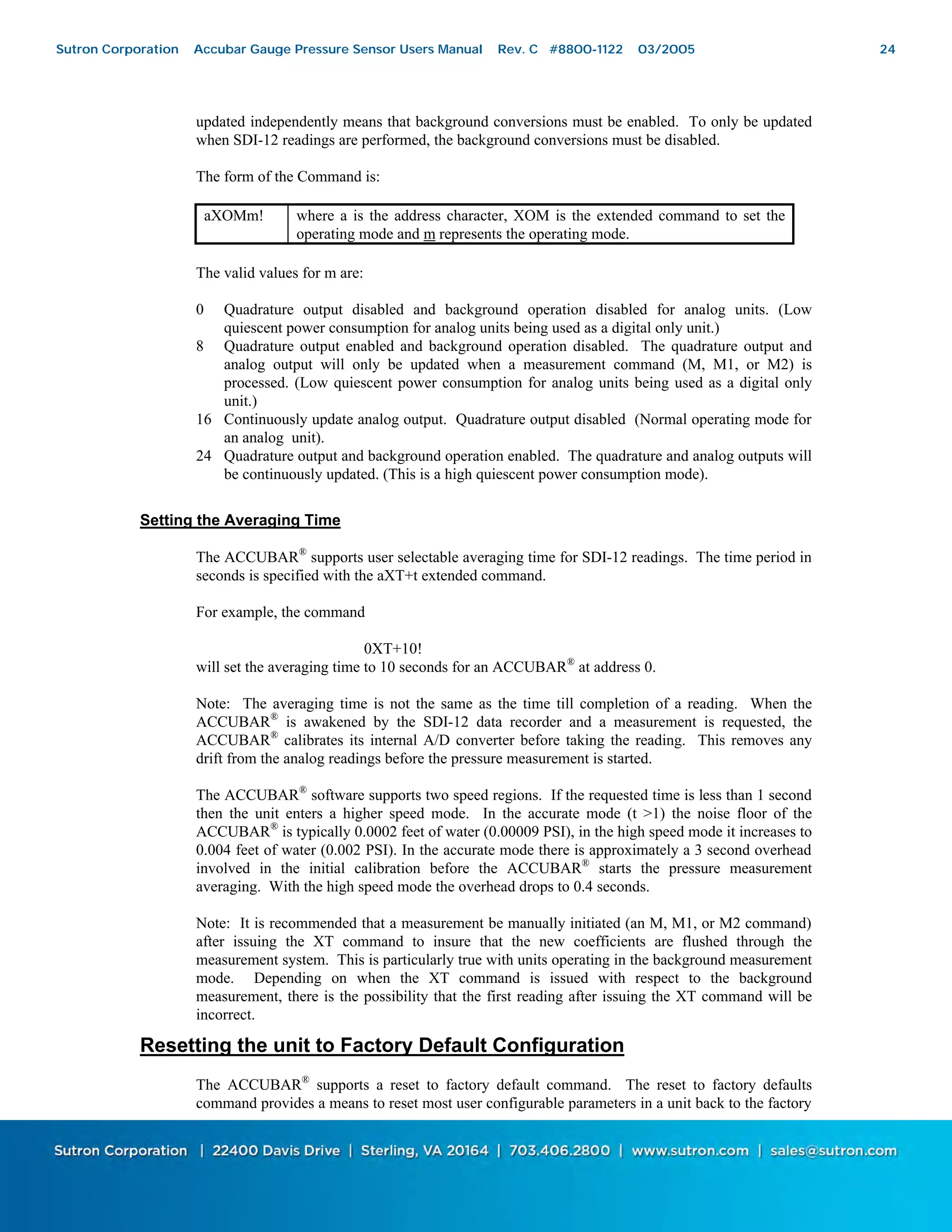 24
updated independently means that background conversions must be enabled. To only be updated
when SDI-12 readings are performed, the background conversions must be disabled.
The form of the Command is:
aXOMm! where a is the address character, XOM is the extended command to set the
operating mode and m represents the operating mode.
The valid values for m are:
0 Quadrature output disabled and background operation disabled for analog units. (Low
quiescent power consumption for analog units being used as a digital only unit.)
8 Quadrature output enabled and background operation disabled. The quadrature output and
analog output will only be updated when a measurement command (M, M1, or M2) is
processed. (Low quiescent power consumption for analog units being used as a digital only
unit.)
16 Continuously update analog output. Quadrature output disabled (Normal operating mode for
an analog unit).
24 Quadrature output and background operation enabled. The quadrature and analog outputs will
be continuously updated. (This is a high quiescent power consumption mode).
Setting the Averaging Time
The ACCUBAR®
supports user selectable averaging time for SDI-12 readings. The time period in
seconds is specified with the aXT+t extended command.
For example, the command
0XT+10!
will set the averaging time to 10 seconds for an ACCUBAR®
at address 0.
Note: The averaging time is not the same as the time till completion of a reading. When the
ACCUBAR®
is awakened by the SDI-12 data recorder and a measurement is requested, the
ACCUBAR®
calibrates its internal A/D converter before taking the reading. This removes any
drift from the analog readings before the pressure measurement is started.
The ACCUBAR®
software supports two speed regions. If the requested time is less than 1 second
then the unit enters a higher speed mode. In the accurate mode (t >1) the noise floor of the
ACCUBAR®
is typically 0.0002 feet of water (0.00009 PSI), in the high speed mode it increases to
0.004 feet of water (0.002 PSI). In the accurate mode there is approximately a 3 second overhead
involved in the initial calibration before the ACCUBAR®
starts the pressure measurement
averaging. With the high speed mode the overhead drops to 0.4 seconds.
Note: It is recommended that a measurement be manually initiated (an M, M1, or M2 command)
after issuing the XT command to insure that the new coefficients are flushed through the
measurement system. This is particularly true with units operating in the background measurement
mode. Depending on when the XT command is issued with respect to the background
measurement, there is the possibility that the first reading after issuing the XT command will be
incorrect.
Resetting the unit to Factory Default Configuration
The ACCUBAR®
supports a reset to factory default command. The reset to factory defaults
command provides a means to reset most user configurable parameters in a unit back to the factory
Sutron Corporation Accubar Gauge Pressure Sensor Users Manual Rev. C #8800-1122 03/2005 24
 