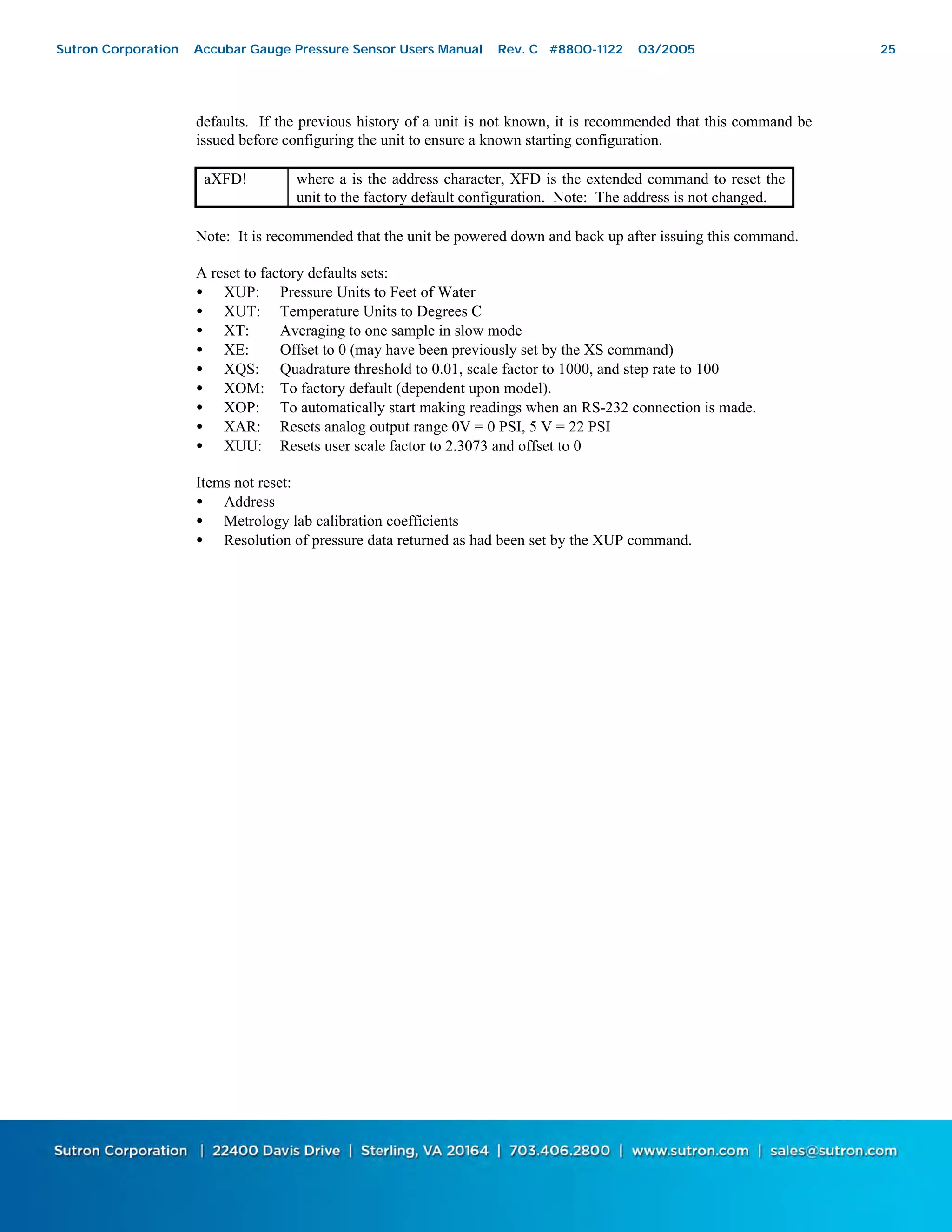 25
defaults. If the previous history of a unit is not known, it is recommended that this command be
issued before configuring the unit to ensure a known starting configuration.
aXFD! where a is the address character, XFD is the extended command to reset the
unit to the factory default configuration. Note: The address is not changed.
Note: It is recommended that the unit be powered down and back up after issuing this command.
A reset to factory defaults sets:
• XUP: Pressure Units to Feet of Water
• XUT: Temperature Units to Degrees C
• XT: Averaging to one sample in slow mode
• XE: Offset to 0 (may have been previously set by the XS command)
• XQS: Quadrature threshold to 0.01, scale factor to 1000, and step rate to 100
• XOM: To factory default (dependent upon model).
• XOP: To automatically start making readings when an RS-232 connection is made.
• XAR: Resets analog output range 0V = 0 PSI, 5 V = 22 PSI
• XUU: Resets user scale factor to 2.3073 and offset to 0
Items not reset:
• Address
• Metrology lab calibration coefficients
• Resolution of pressure data returned as had been set by the XUP command.
Sutron Corporation Accubar Gauge Pressure Sensor Users Manual Rev. C #8800-1122 03/2005 25
 