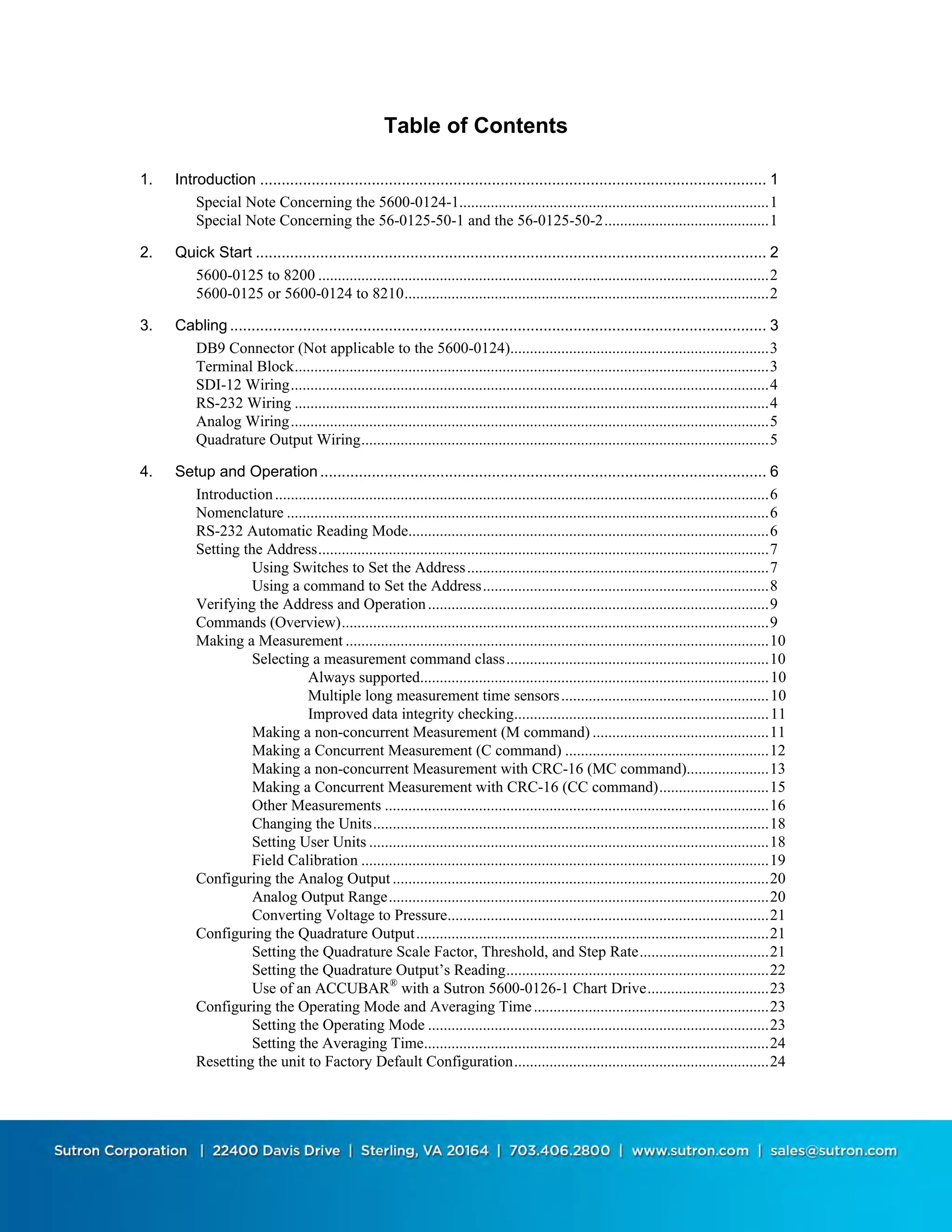 i
Table of Contents
1. Introduction ...................................................................................................................... 1
Special Note Concerning the 5600-0124-1...............................................................................1
Special Note Concerning the 56-0125-50-1 and the 56-0125-50-2..........................................1
2. Quick Start ....................................................................................................................... 2
5600-0125 to 8200 ...................................................................................................................2
5600-0125 or 5600-0124 to 8210.............................................................................................2
3. Cabling ............................................................................................................................. 3
DB9 Connector (Not applicable to the 5600-0124)..................................................................3
Terminal Block.........................................................................................................................3
SDI-12 Wiring..........................................................................................................................4
RS-232 Wiring .........................................................................................................................4
Analog Wiring..........................................................................................................................5
Quadrature Output Wiring........................................................................................................5
4. Setup and Operation........................................................................................................ 6
Introduction..............................................................................................................................6
Nomenclature ...........................................................................................................................6
RS-232 Automatic Reading Mode............................................................................................6
Setting the Address...................................................................................................................7
Using Switches to Set the Address.............................................................................7
Using a command to Set the Address.........................................................................8
Verifying the Address and Operation.......................................................................................9
Commands (Overview).............................................................................................................9
Making a Measurement ............................................................................................................10
Selecting a measurement command class...................................................................10
Always supported.........................................................................................10
Multiple long measurement time sensors.....................................................10
Improved data integrity checking.................................................................11
Making a non-concurrent Measurement (M command) .............................................11
Making a Concurrent Measurement (C command) ....................................................12
Making a non-concurrent Measurement with CRC-16 (MC command).....................13
Making a Concurrent Measurement with CRC-16 (CC command)............................15
Other Measurements ..................................................................................................16
Changing the Units.....................................................................................................18
Setting User Units ......................................................................................................18
Field Calibration ........................................................................................................19
Configuring the Analog Output ................................................................................................20
Analog Output Range.................................................................................................20
Converting Voltage to Pressure..................................................................................21
Configuring the Quadrature Output..........................................................................................21
Setting the Quadrature Scale Factor, Threshold, and Step Rate.................................21
Setting the Quadrature Output’s Reading...................................................................22
Use of an ACCUBAR®
with a Sutron 5600-0126-1 Chart Drive...............................23
Configuring the Operating Mode and Averaging Time............................................................23
Setting the Operating Mode .......................................................................................23
Setting the Averaging Time........................................................................................24
Resetting the unit to Factory Default Configuration.................................................................24
 