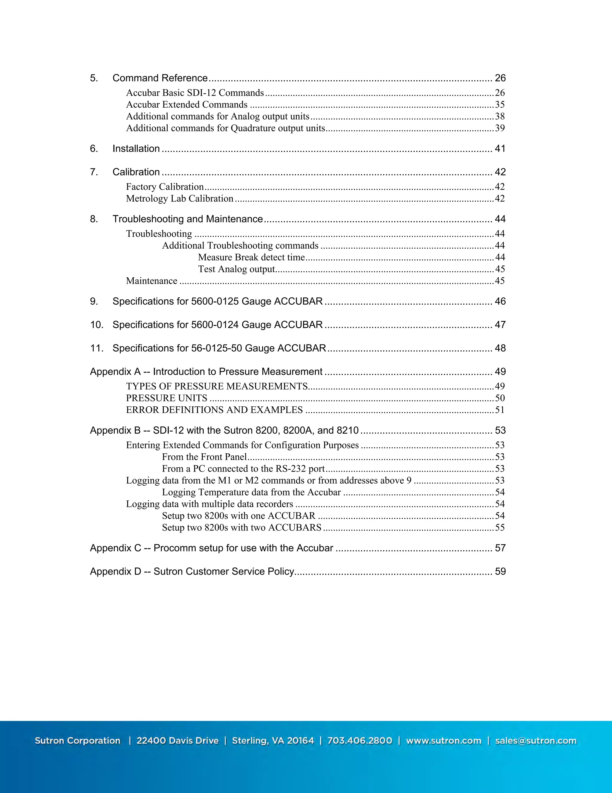 ii
5. Command Reference....................................................................................................... 26
Accubar Basic SDI-12 Commands...........................................................................................26
Accubar Extended Commands .................................................................................................35
Additional commands for Analog output units.........................................................................38
Additional commands for Quadrature output units...................................................................39
6. Installation ........................................................................................................................ 41
7. Calibration ........................................................................................................................ 42
Factory Calibration...................................................................................................................42
Metrology Lab Calibration.......................................................................................................42
8. Troubleshooting and Maintenance................................................................................... 44
Troubleshooting .......................................................................................................................44
Additional Troubleshooting commands .....................................................................44
Measure Break detect time...........................................................................44
Test Analog output.......................................................................................45
Maintenance .............................................................................................................................45
9. Specifications for 5600-0125 Gauge ACCUBAR ............................................................. 46
10. Specifications for 5600-0124 Gauge ACCUBAR ............................................................. 47
11. Specifications for 56-0125-50 Gauge ACCUBAR............................................................ 48
Appendix A -- Introduction to Pressure Measurement ............................................................. 49
TYPES OF PRESSURE MEASUREMENTS..........................................................................49
PRESSURE UNITS .................................................................................................................50
ERROR DEFINITIONS AND EXAMPLES ...........................................................................51
Appendix B -- SDI-12 with the Sutron 8200, 8200A, and 8210................................................ 53
Entering Extended Commands for Configuration Purposes .....................................................53
From the Front Panel..................................................................................................53
From a PC connected to the RS-232 port...................................................................53
Logging data from the M1 or M2 commands or from addresses above 9 ................................53
Logging Temperature data from the Accubar ............................................................54
Logging data with multiple data recorders ...............................................................................54
Setup two 8200s with one ACCUBAR ......................................................................54
Setup two 8200s with two ACCUBARS....................................................................55
Appendix C -- Procomm setup for use with the Accubar ......................................................... 57
Appendix D -- Sutron Customer Service Policy........................................................................ 59
 