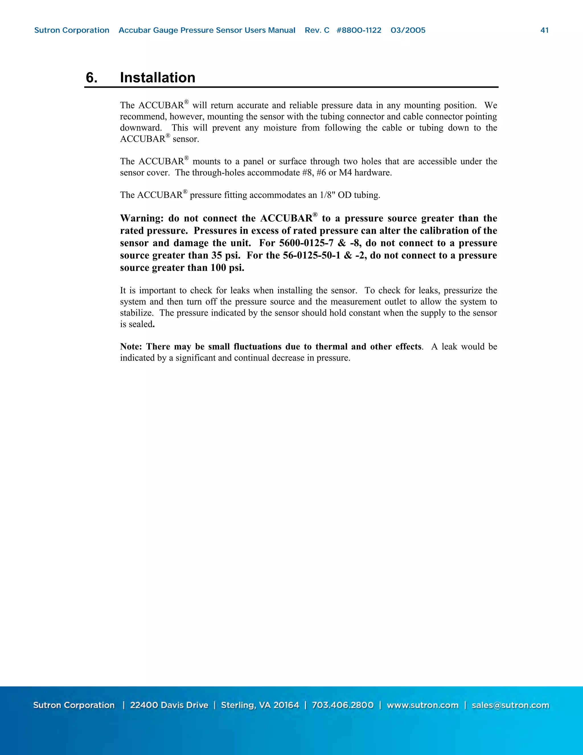 41
6. Installation
The ACCUBAR®
will return accurate and reliable pressure data in any mounting position. We
recommend, however, mounting the sensor with the tubing connector and cable connector pointing
downward. This will prevent any moisture from following the cable or tubing down to the
ACCUBAR®
sensor.
The ACCUBAR®
mounts to a panel or surface through two holes that are accessible under the
sensor cover. The through-holes accommodate #8, #6 or M4 hardware.
The ACCUBAR®
pressure fitting accommodates an 1/8" OD tubing.
Warning: do not connect the ACCUBAR®
to a pressure source greater than the
rated pressure. Pressures in excess of rated pressure can alter the calibration of the
sensor and damage the unit. For 5600-0125-7 & -8, do not connect to a pressure
source greater than 35 psi. For the 56-0125-50-1 & -2, do not connect to a pressure
source greater than 100 psi.
It is important to check for leaks when installing the sensor. To check for leaks, pressurize the
system and then turn off the pressure source and the measurement outlet to allow the system to
stabilize. The pressure indicated by the sensor should hold constant when the supply to the sensor
is sealed.
Note: There may be small fluctuations due to thermal and other effects. A leak would be
indicated by a significant and continual decrease in pressure.
Sutron Corporation Accubar Gauge Pressure Sensor Users Manual Rev. C #8800-1122 03/2005 41
 