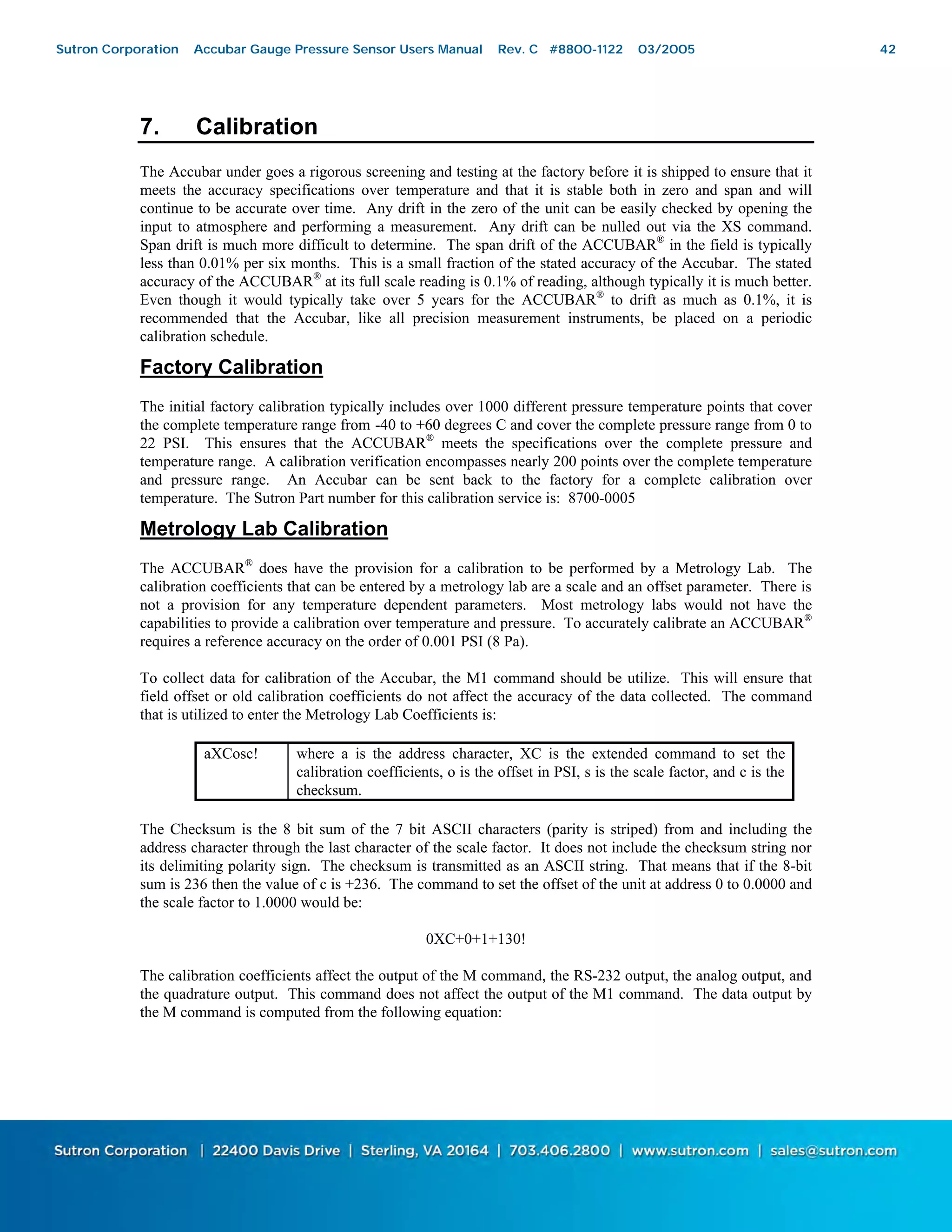 42
7. Calibration
The Accubar under goes a rigorous screening and testing at the factory before it is shipped to ensure that it
meets the accuracy specifications over temperature and that it is stable both in zero and span and will
continue to be accurate over time. Any drift in the zero of the unit can be easily checked by opening the
input to atmosphere and performing a measurement. Any drift can be nulled out via the XS command.
Span drift is much more difficult to determine. The span drift of the ACCUBAR®
in the field is typically
less than 0.01% per six months. This is a small fraction of the stated accuracy of the Accubar. The stated
accuracy of the ACCUBAR®
at its full scale reading is 0.1% of reading, although typically it is much better.
Even though it would typically take over 5 years for the ACCUBAR®
to drift as much as 0.1%, it is
recommended that the Accubar, like all precision measurement instruments, be placed on a periodic
calibration schedule.
Factory Calibration
The initial factory calibration typically includes over 1000 different pressure temperature points that cover
the complete temperature range from -40 to +60 degrees C and cover the complete pressure range from 0 to
22 PSI. This ensures that the ACCUBAR®
meets the specifications over the complete pressure and
temperature range. A calibration verification encompasses nearly 200 points over the complete temperature
and pressure range. An Accubar can be sent back to the factory for a complete calibration over
temperature. The Sutron Part number for this calibration service is: 8700-0005
Metrology Lab Calibration
The ACCUBAR®
does have the provision for a calibration to be performed by a Metrology Lab. The
calibration coefficients that can be entered by a metrology lab are a scale and an offset parameter. There is
not a provision for any temperature dependent parameters. Most metrology labs would not have the
capabilities to provide a calibration over temperature and pressure. To accurately calibrate an ACCUBAR®
requires a reference accuracy on the order of 0.001 PSI (8 Pa).
To collect data for calibration of the Accubar, the M1 command should be utilize. This will ensure that
field offset or old calibration coefficients do not affect the accuracy of the data collected. The command
that is utilized to enter the Metrology Lab Coefficients is:
aXCosc! where a is the address character, XC is the extended command to set the
calibration coefficients, o is the offset in PSI, s is the scale factor, and c is the
checksum.
The Checksum is the 8 bit sum of the 7 bit ASCII characters (parity is striped) from and including the
address character through the last character of the scale factor. It does not include the checksum string nor
its delimiting polarity sign. The checksum is transmitted as an ASCII string. That means that if the 8-bit
sum is 236 then the value of c is +236. The command to set the offset of the unit at address 0 to 0.0000 and
the scale factor to 1.0000 would be:
0XC+0+1+130!
The calibration coefficients affect the output of the M command, the RS-232 output, the analog output, and
the quadrature output. This command does not affect the output of the M1 command. The data output by
the M command is computed from the following equation:
Sutron Corporation Accubar Gauge Pressure Sensor Users Manual Rev. C #8800-1122 03/2005 42
 