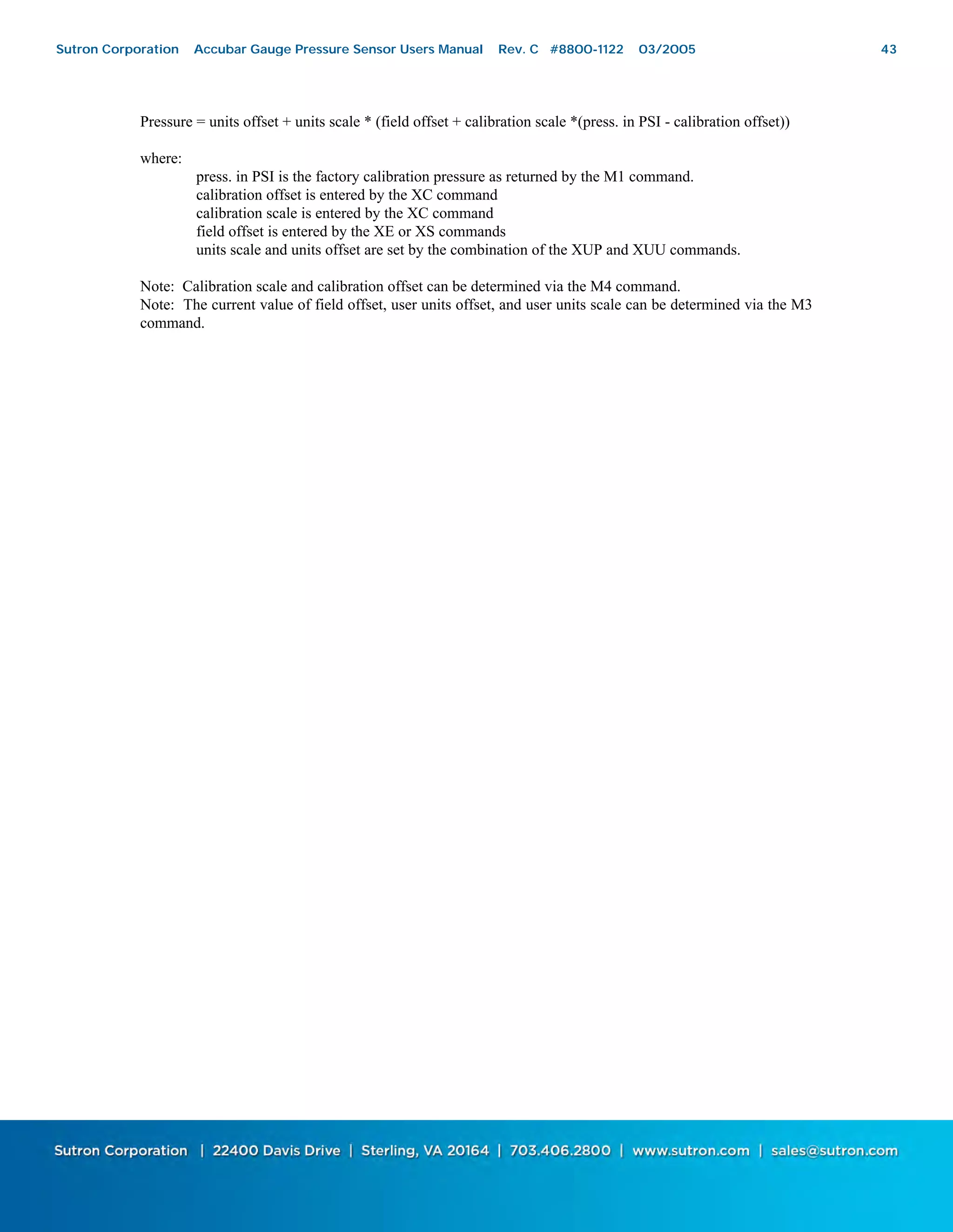 43
Pressure = units offset + units scale * (field offset + calibration scale *(press. in PSI - calibration offset))
where:
press. in PSI is the factory calibration pressure as returned by the M1 command.
calibration offset is entered by the XC command
calibration scale is entered by the XC command
field offset is entered by the XE or XS commands
units scale and units offset are set by the combination of the XUP and XUU commands.
Note: Calibration scale and calibration offset can be determined via the M4 command.
Note: The current value of field offset, user units offset, and user units scale can be determined via the M3
command.
Sutron Corporation Accubar Gauge Pressure Sensor Users Manual Rev. C #8800-1122 03/2005 43
 