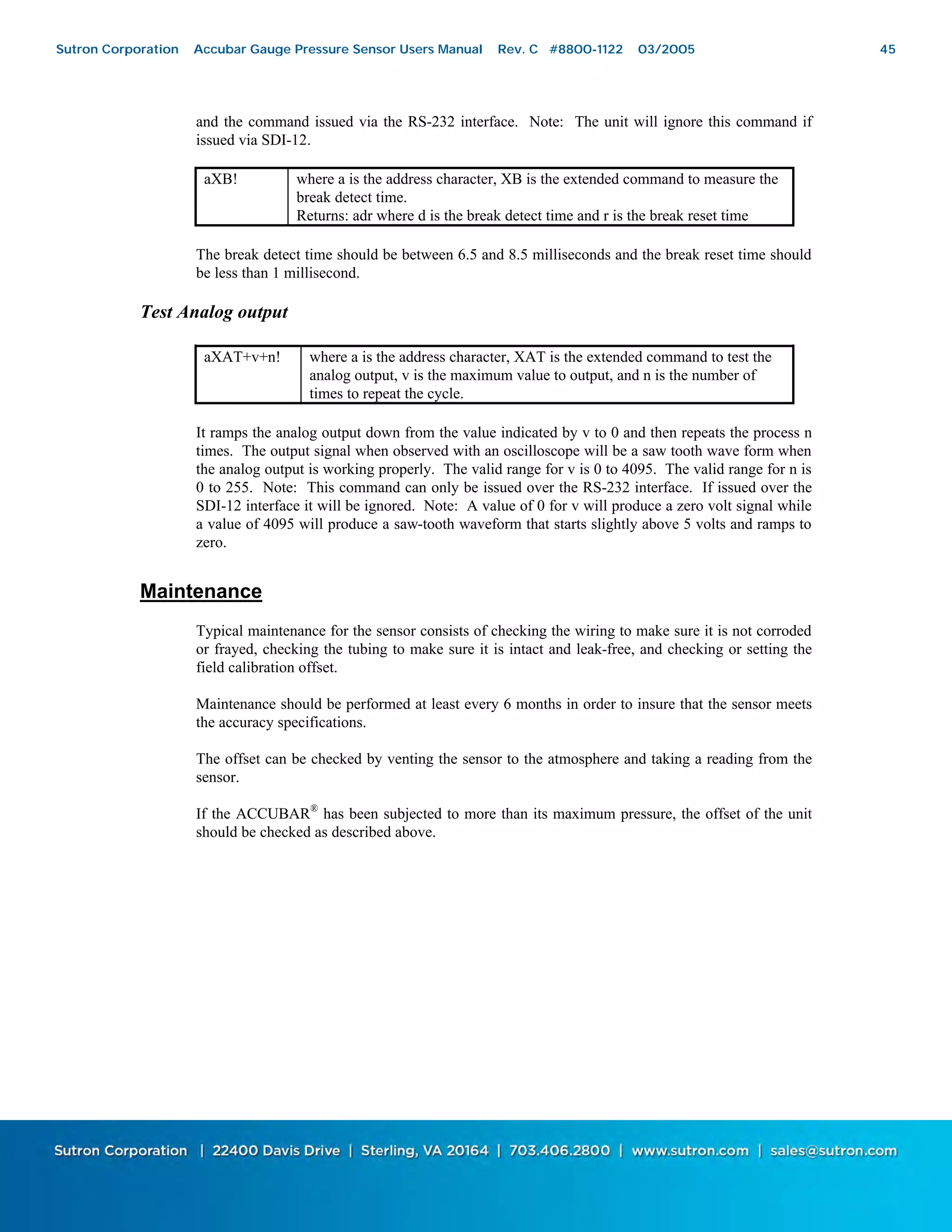 45
and the command issued via the RS-232 interface. Note: The unit will ignore this command if
issued via SDI-12.
aXB! where a is the address character, XB is the extended command to measure the
break detect time.
Returns: adr where d is the break detect time and r is the break reset time
The break detect time should be between 6.5 and 8.5 milliseconds and the break reset time should
be less than 1 millisecond.
Test Analog output
aXAT+v+n! where a is the address character, XAT is the extended command to test the
analog output, v is the maximum value to output, and n is the number of
times to repeat the cycle.
It ramps the analog output down from the value indicated by v to 0 and then repeats the process n
times. The output signal when observed with an oscilloscope will be a saw tooth wave form when
the analog output is working properly. The valid range for v is 0 to 4095. The valid range for n is
0 to 255. Note: This command can only be issued over the RS-232 interface. If issued over the
SDI-12 interface it will be ignored. Note: A value of 0 for v will produce a zero volt signal while
a value of 4095 will produce a saw-tooth waveform that starts slightly above 5 volts and ramps to
zero.
Maintenance
Typical maintenance for the sensor consists of checking the wiring to make sure it is not corroded
or frayed, checking the tubing to make sure it is intact and leak-free, and checking or setting the
field calibration offset.
Maintenance should be performed at least every 6 months in order to insure that the sensor meets
the accuracy specifications.
The offset can be checked by venting the sensor to the atmosphere and taking a reading from the
sensor.
If the ACCUBAR®
has been subjected to more than its maximum pressure, the offset of the unit
should be checked as described above.
Sutron Corporation Accubar Gauge Pressure Sensor Users Manual Rev. C #8800-1122 03/2005 45
 