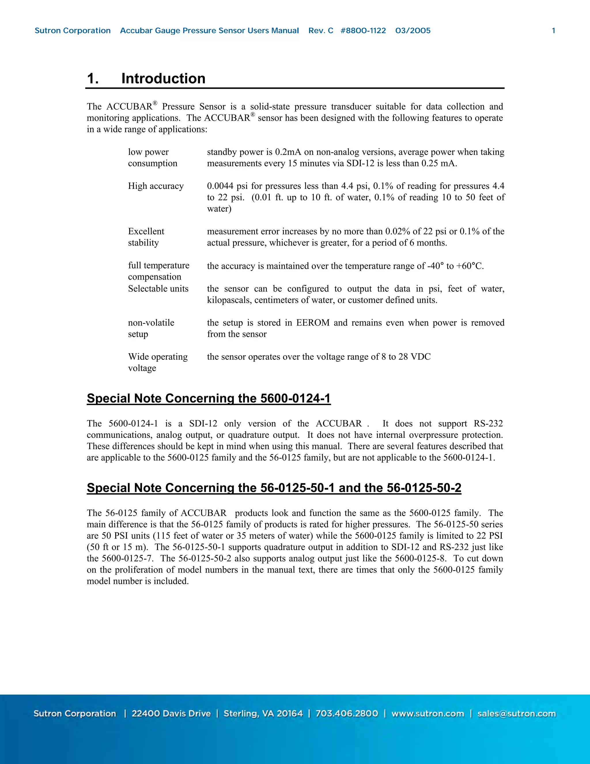 1
1. Introduction
The ACCUBAR®
Pressure Sensor is a solid-state pressure transducer suitable for data collection and
monitoring applications. The ACCUBAR®
sensor has been designed with the following features to operate
in a wide range of applications:
low power
consumption
standby power is 0.2mA on non-analog versions, average power when taking
measurements every 15 minutes via SDI-12 is less than 0.25 mA.
High accuracy 0.0044 psi for pressures less than 4.4 psi, 0.1% of reading for pressures 4.4
to 22 psi. (0.01 ft. up to 10 ft. of water, 0.1% of reading 10 to 50 feet of
water)
Excellent
stability
measurement error increases by no more than 0.02% of 22 psi or 0.1% of the
actual pressure, whichever is greater, for a period of 6 months.
full temperature
compensation
the accuracy is maintained over the temperature range of -40° to +60°C.
Selectable units the sensor can be configured to output the data in psi, feet of water,
kilopascals, centimeters of water, or customer defined units.
non-volatile
setup
the setup is stored in EEROM and remains even when power is removed
from the sensor
Wide operating
voltage
the sensor operates over the voltage range of 8 to 28 VDC
Special Note Concerning the 5600-0124-1
The 5600-0124-1 is a SDI-12 only version of the ACCUBAR®
. It does not support RS-232
communications, analog output, or quadrature output. It does not have internal overpressure protection.
These differences should be kept in mind when using this manual. There are several features described that
are applicable to the 5600-0125 family and the 56-0125 family, but are not applicable to the 5600-0124-1.
Special Note Concerning the 56-0125-50-1 and the 56-0125-50-2
The 56-0125 family of ACCUBAR®
products look and function the same as the 5600-0125 family. The
main difference is that the 56-0125 family of products is rated for higher pressures. The 56-0125-50 series
are 50 PSI units (115 feet of water or 35 meters of water) while the 5600-0125 family is limited to 22 PSI
(50 ft or 15 m). The 56-0125-50-1 supports quadrature output in addition to SDI-12 and RS-232 just like
the 5600-0125-7. The 56-0125-50-2 also supports analog output just like the 5600-0125-8. To cut down
on the proliferation of model numbers in the manual text, there are times that only the 5600-0125 family
model number is included.
Sutron Corporation Accubar Gauge Pressure Sensor Users Manual Rev. C #8800-1122 03/2005 1
 