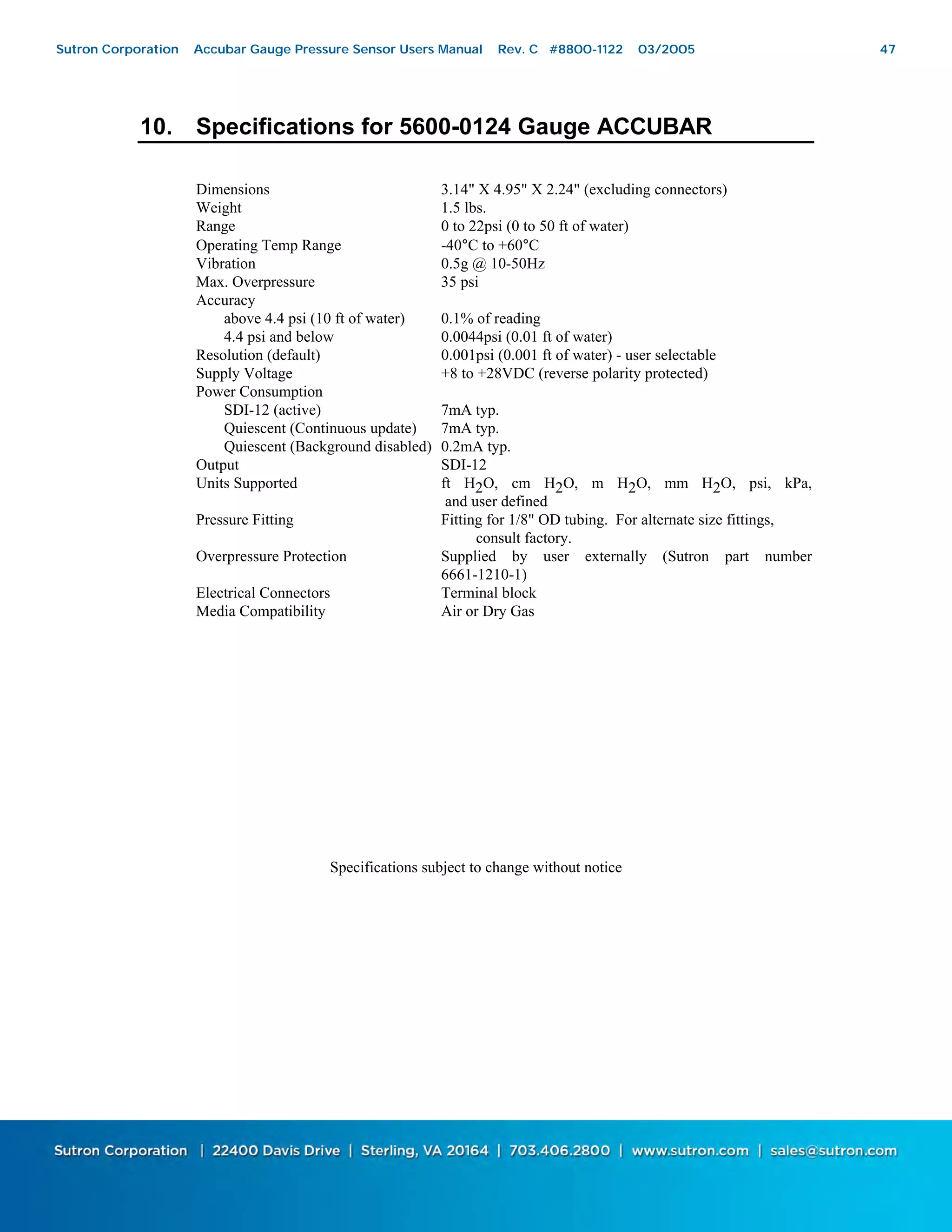 47
10. Specifications for 5600-0124 Gauge ACCUBAR
Dimensions 3.14" X 4.95" X 2.24" (excluding connectors)
Weight 1.5 lbs.
Range 0 to 22psi (0 to 50 ft of water)
Operating Temp Range -40°C to +60°C
Vibration 0.5g @ 10-50Hz
Max. Overpressure 35 psi
Accuracy
above 4.4 psi (10 ft of water) 0.1% of reading
4.4 psi and below 0.0044psi (0.01 ft of water)
Resolution (default) 0.001psi (0.001 ft of water) - user selectable
Supply Voltage +8 to +28VDC (reverse polarity protected)
Power Consumption
SDI-12 (active) 7mA typ.
Quiescent (Continuous update) 7mA typ.
Quiescent (Background disabled) 0.2mA typ.
Output SDI-12
Units Supported ft H2O, cm H2O, m H2O, mm H2O, psi, kPa,
and user defined
Pressure Fitting Fitting for 1/8" OD tubing. For alternate size fittings,
consult factory.
Overpressure Protection Supplied by user externally (Sutron part number
6661-1210-1)
Electrical Connectors Terminal block
Media Compatibility Air or Dry Gas
Specifications subject to change without notice
Sutron Corporation Accubar Gauge Pressure Sensor Users Manual Rev. C #8800-1122 03/2005 47
 