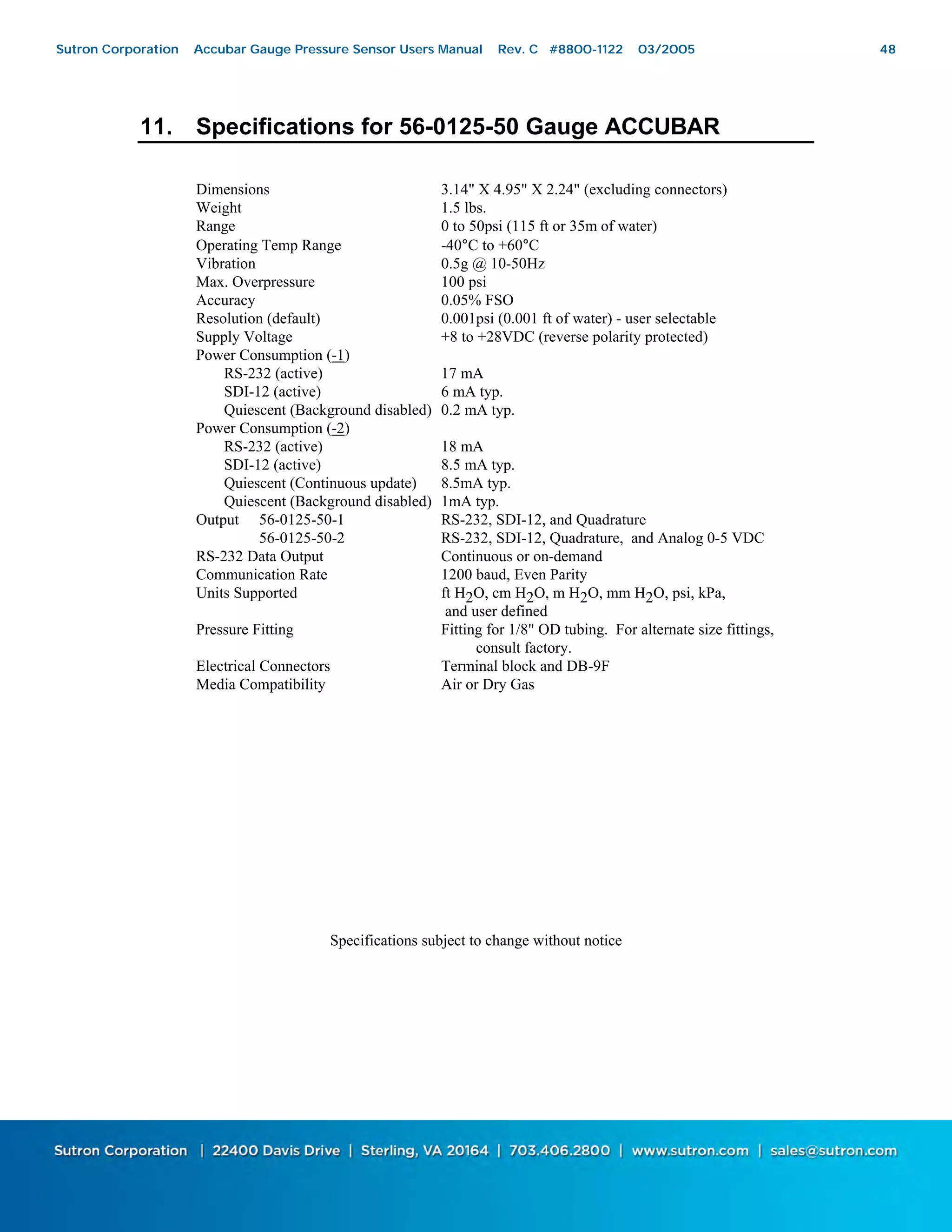 48
11. Specifications for 56-0125-50 Gauge ACCUBAR
Dimensions 3.14" X 4.95" X 2.24" (excluding connectors)
Weight 1.5 lbs.
Range 0 to 50psi (115 ft or 35m of water)
Operating Temp Range -40°C to +60°C
Vibration 0.5g @ 10-50Hz
Max. Overpressure 100 psi
Accuracy 0.05% FSO
Resolution (default) 0.001psi (0.001 ft of water) - user selectable
Supply Voltage +8 to +28VDC (reverse polarity protected)
Power Consumption (-1)
RS-232 (active) 17 mA
SDI-12 (active) 6 mA typ.
Quiescent (Background disabled) 0.2 mA typ.
Power Consumption (-2)
RS-232 (active) 18 mA
SDI-12 (active) 8.5 mA typ.
Quiescent (Continuous update) 8.5mA typ.
Quiescent (Background disabled) 1mA typ.
Output 56-0125-50-1 RS-232, SDI-12, and Quadrature
56-0125-50-2 RS-232, SDI-12, Quadrature, and Analog 0-5 VDC
RS-232 Data Output Continuous or on-demand
Communication Rate 1200 baud, Even Parity
Units Supported ft H2O, cm H2O, m H2O, mm H2O, psi, kPa,
and user defined
Pressure Fitting Fitting for 1/8" OD tubing. For alternate size fittings,
consult factory.
Electrical Connectors Terminal block and DB-9F
Media Compatibility Air or Dry Gas
Specifications subject to change without notice
Sutron Corporation Accubar Gauge Pressure Sensor Users Manual Rev. C #8800-1122 03/2005 48
 