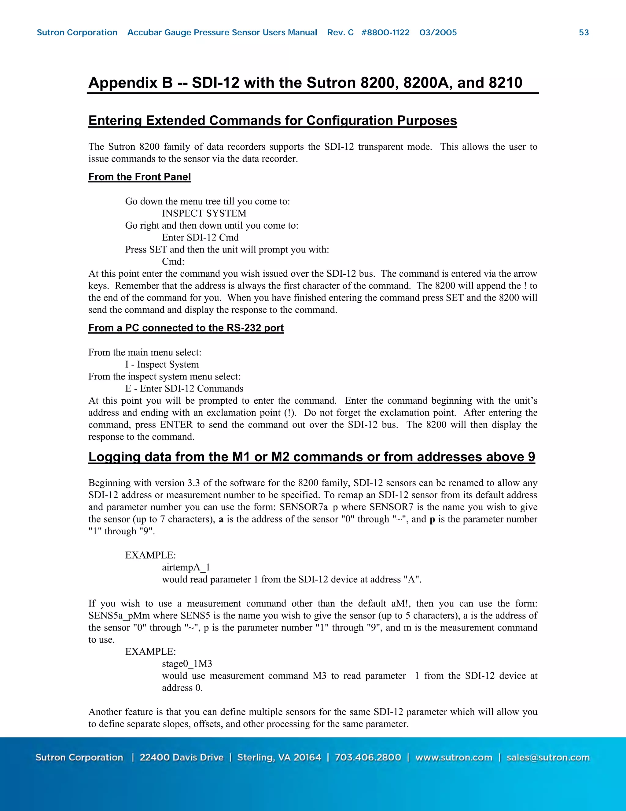 53
Appendix B -- SDI-12 with the Sutron 8200, 8200A, and 8210
Entering Extended Commands for Configuration Purposes
The Sutron 8200 family of data recorders supports the SDI-12 transparent mode. This allows the user to
issue commands to the sensor via the data recorder.
From the Front Panel
Go down the menu tree till you come to:
INSPECT SYSTEM
Go right and then down until you come to:
Enter SDI-12 Cmd
Press SET and then the unit will prompt you with:
Cmd:
At this point enter the command you wish issued over the SDI-12 bus. The command is entered via the arrow
keys. Remember that the address is always the first character of the command. The 8200 will append the ! to
the end of the command for you. When you have finished entering the command press SET and the 8200 will
send the command and display the response to the command.
From a PC connected to the RS-232 port
From the main menu select:
I - Inspect System
From the inspect system menu select:
E - Enter SDI-12 Commands
At this point you will be prompted to enter the command. Enter the command beginning with the unit’s
address and ending with an exclamation point (!). Do not forget the exclamation point. After entering the
command, press ENTER to send the command out over the SDI-12 bus. The 8200 will then display the
response to the command.
Logging data from the M1 or M2 commands or from addresses above 9
Beginning with version 3.3 of the software for the 8200 family, SDI-12 sensors can be renamed to allow any
SDI-12 address or measurement number to be specified. To remap an SDI-12 sensor from its default address
and parameter number you can use the form: SENSOR7a_p where SENSOR7 is the name you wish to give
the sensor (up to 7 characters), a is the address of the sensor "0" through "~", and p is the parameter number
"1" through "9".
EXAMPLE:
airtempA_1
would read parameter 1 from the SDI-12 device at address "A".
If you wish to use a measurement command other than the default aM!, then you can use the form:
SENS5a_pMm where SENS5 is the name you wish to give the sensor (up to 5 characters), a is the address of
the sensor "0" through "~", p is the parameter number "1" through "9", and m is the measurement command
to use.
EXAMPLE:
stage0_1M3
would use measurement command M3 to read parameter 1 from the SDI-12 device at
address 0.
Another feature is that you can define multiple sensors for the same SDI-12 parameter which will allow you
to define separate slopes, offsets, and other processing for the same parameter.
Sutron Corporation Accubar Gauge Pressure Sensor Users Manual Rev. C #8800-1122 03/2005 53
 