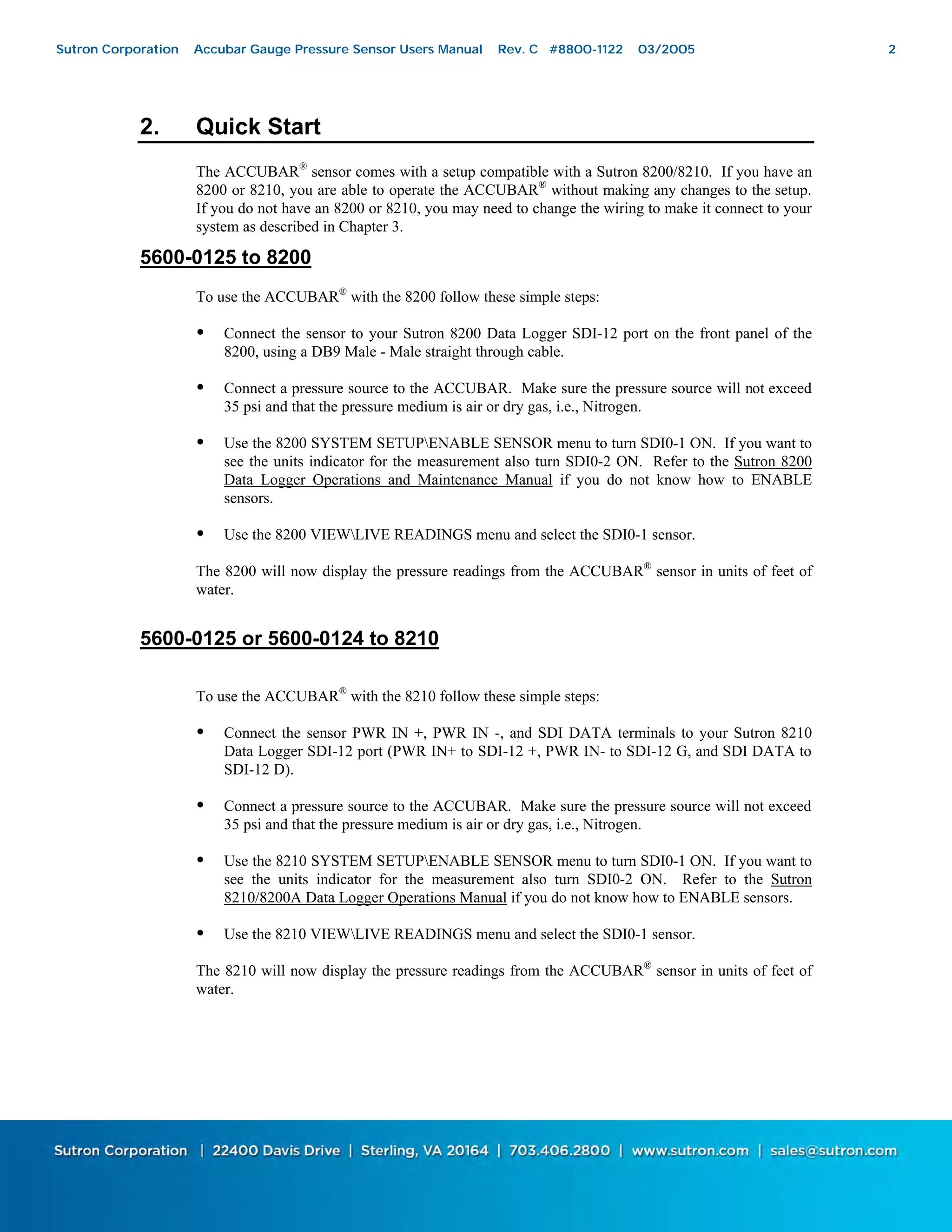 2
2. Quick Start
The ACCUBAR®
sensor comes with a setup compatible with a Sutron 8200/8210. If you have an
8200 or 8210, you are able to operate the ACCUBAR®
without making any changes to the setup.
If you do not have an 8200 or 8210, you may need to change the wiring to make it connect to your
system as described in Chapter 3.
5600-0125 to 8200
To use the ACCUBAR®
with the 8200 follow these simple steps:
• Connect the sensor to your Sutron 8200 Data Logger SDI-12 port on the front panel of the
8200, using a DB9 Male - Male straight through cable.
• Connect a pressure source to the ACCUBAR. Make sure the pressure source will not exceed
35 psi and that the pressure medium is air or dry gas, i.e., Nitrogen.
• Use the 8200 SYSTEM SETUPENABLE SENSOR menu to turn SDI0-1 ON. If you want to
see the units indicator for the measurement also turn SDI0-2 ON. Refer to the Sutron 8200
Data Logger Operations and Maintenance Manual if you do not know how to ENABLE
sensors.
• Use the 8200 VIEWLIVE READINGS menu and select the SDI0-1 sensor.
The 8200 will now display the pressure readings from the ACCUBAR®
sensor in units of feet of
water.
5600-0125 or 5600-0124 to 8210
To use the ACCUBAR®
with the 8210 follow these simple steps:
• Connect the sensor PWR IN +, PWR IN -, and SDI DATA terminals to your Sutron 8210
Data Logger SDI-12 port (PWR IN+ to SDI-12 +, PWR IN- to SDI-12 G, and SDI DATA to
SDI-12 D).
• Connect a pressure source to the ACCUBAR. Make sure the pressure source will not exceed
35 psi and that the pressure medium is air or dry gas, i.e., Nitrogen.
• Use the 8210 SYSTEM SETUPENABLE SENSOR menu to turn SDI0-1 ON. If you want to
see the units indicator for the measurement also turn SDI0-2 ON. Refer to the Sutron
8210/8200A Data Logger Operations Manual if you do not know how to ENABLE sensors.
• Use the 8210 VIEWLIVE READINGS menu and select the SDI0-1 sensor.
The 8210 will now display the pressure readings from the ACCUBAR®
sensor in units of feet of
water.
Sutron Corporation Accubar Gauge Pressure Sensor Users Manual Rev. C #8800-1122 03/2005 2
 
