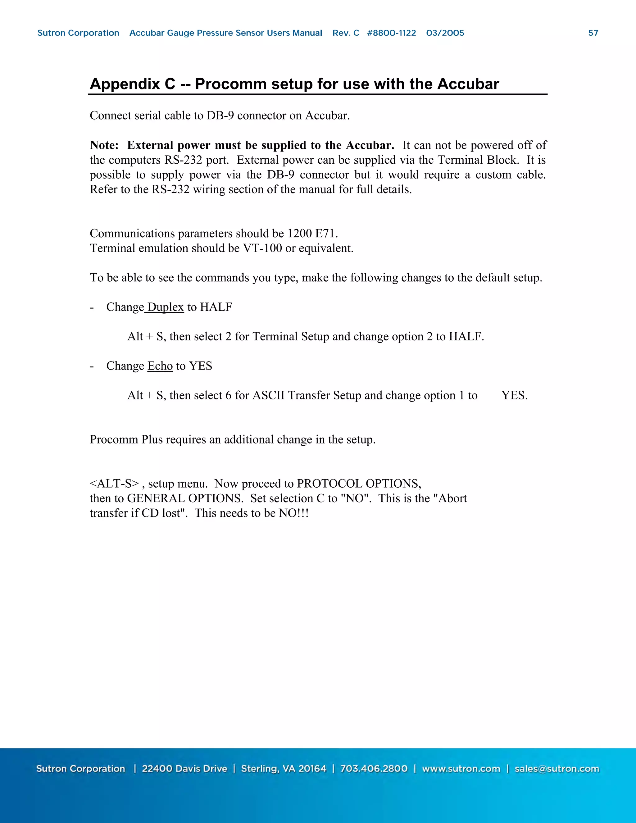 57
Appendix C -- Procomm setup for use with the Accubar
Connect serial cable to DB-9 connector on Accubar.
Note: External power must be supplied to the Accubar. It can not be powered off of
the computers RS-232 port. External power can be supplied via the Terminal Block. It is
possible to supply power via the DB-9 connector but it would require a custom cable.
Refer to the RS-232 wiring section of the manual for full details.
Communications parameters should be 1200 E71.
Terminal emulation should be VT-100 or equivalent.
To be able to see the commands you type, make the following changes to the default setup.
- Change Duplex to HALF
Alt + S, then select 2 for Terminal Setup and change option 2 to HALF.
- Change Echo to YES
Alt + S, then select 6 for ASCII Transfer Setup and change option 1 to YES.
Procomm Plus requires an additional change in the setup.
<ALT-S> , setup menu. Now proceed to PROTOCOL OPTIONS,
then to GENERAL OPTIONS. Set selection C to "NO". This is the "Abort
transfer if CD lost". This needs to be NO!!!
Sutron Corporation Accubar Gauge Pressure Sensor Users Manual Rev. C #8800-1122 03/2005 57
 