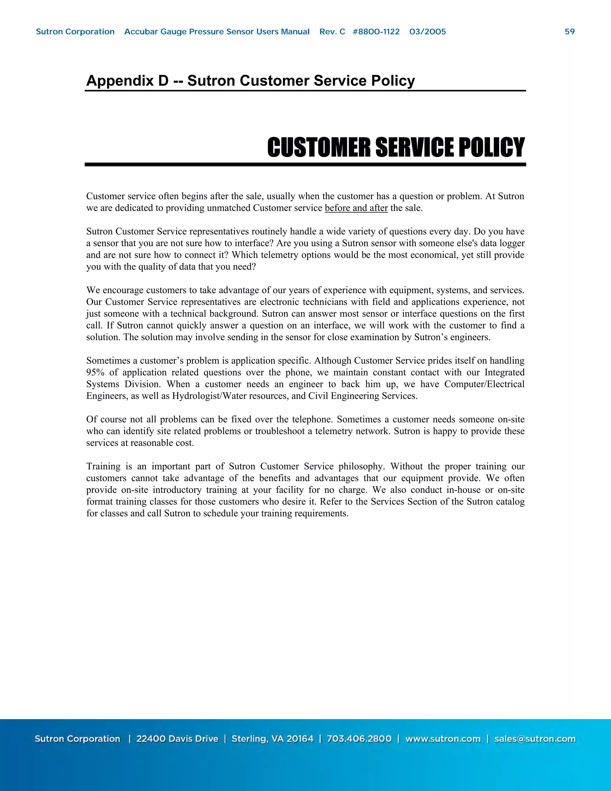 Bringing the Benefits of Real-Time Data Collection to the World
Sutron Corporation, 21300 Ridgetop Circle, Sterling, Virginia 20166-6520
Appendix D -- Sutron Customer Service Policy
CUSTOMER SERVICE POLICY
Customer service often begins after the sale, usually when the customer has a question or problem. At Sutron
we are dedicated to providing unmatched Customer service before and after the sale.
Sutron Customer Service representatives routinely handle a wide variety of questions every day. Do you have
a sensor that you are not sure how to interface? Are you using a Sutron sensor with someone else's data logger
and are not sure how to connect it? Which telemetry options would be the most economical, yet still provide
you with the quality of data that you need?
We encourage customers to take advantage of our years of experience with equipment, systems, and services.
Our Customer Service representatives are electronic technicians with field and applications experience, not
just someone with a technical background. Sutron can answer most sensor or interface questions on the first
call. If Sutron cannot quickly answer a question on an interface, we will work with the customer to find a
solution. The solution may involve sending in the sensor for close examination by Sutron’s engineers.
Sometimes a customer’s problem is application specific. Although Customer Service prides itself on handling
95% of application related questions over the phone, we maintain constant contact with our Integrated
Systems Division. When a customer needs an engineer to back him up, we have Computer/Electrical
Engineers, as well as Hydrologist/Water resources, and Civil Engineering Services.
Of course not all problems can be fixed over the telephone. Sometimes a customer needs someone on-site
who can identify site related problems or troubleshoot a telemetry network. Sutron is happy to provide these
services at reasonable cost.
Training is an important part of Sutron Customer Service philosophy. Without the proper training our
customers cannot take advantage of the benefits and advantages that our equipment provide. We often
provide on-site introductory training at your facility for no charge. We also conduct in-house or on-site
format training classes for those customers who desire it. Refer to the Services Section of the Sutron catalog
for classes and call Sutron to schedule your training requirements.
Sutron Corporation Accubar Gauge Pressure Sensor Users Manual Rev. C #8800-1122 03/2005 59
 