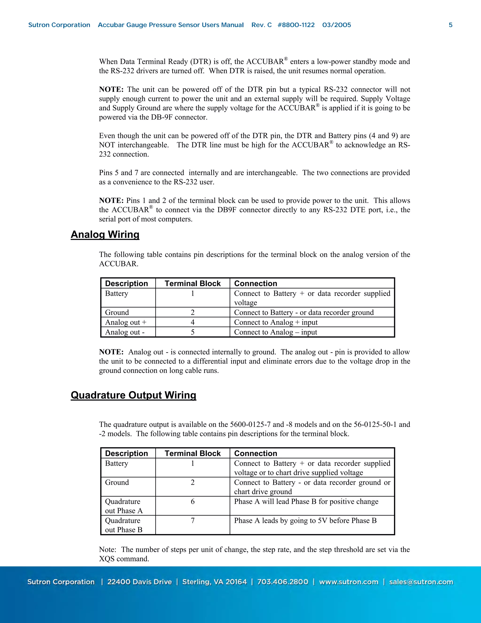 5
When Data Terminal Ready (DTR) is off, the ACCUBAR®
enters a low-power standby mode and
the RS-232 drivers are turned off. When DTR is raised, the unit resumes normal operation.
NOTE: The unit can be powered off of the DTR pin but a typical RS-232 connector will not
supply enough current to power the unit and an external supply will be required. Supply Voltage
and Supply Ground are where the supply voltage for the ACCUBAR®
is applied if it is going to be
powered via the DB-9F connector.
Even though the unit can be powered off of the DTR pin, the DTR and Battery pins (4 and 9) are
NOT interchangeable. The DTR line must be high for the ACCUBAR®
to acknowledge an RS-
232 connection.
Pins 5 and 7 are connected internally and are interchangeable. The two connections are provided
as a convenience to the RS-232 user.
NOTE: Pins 1 and 2 of the terminal block can be used to provide power to the unit. This allows
the ACCUBAR®
to connect via the DB9F connector directly to any RS-232 DTE port, i.e., the
serial port of most computers.
Analog Wiring
The following table contains pin descriptions for the terminal block on the analog version of the
ACCUBAR.
Description Terminal Block Connection
Battery 1 Connect to Battery + or data recorder supplied
voltage
Ground 2 Connect to Battery - or data recorder ground
Analog out + 4 Connect to Analog + input
Analog out - 5 Connect to Analog – input
NOTE: Analog out - is connected internally to ground. The analog out - pin is provided to allow
the unit to be connected to a differential input and eliminate errors due to the voltage drop in the
ground connection on long cable runs.
Quadrature Output Wiring
The quadrature output is available on the 5600-0125-7 and -8 models and on the 56-0125-50-1 and
-2 models. The following table contains pin descriptions for the terminal block.
Description Terminal Block Connection
Battery 1 Connect to Battery + or data recorder supplied
voltage or to chart drive supplied voltage
Ground 2 Connect to Battery - or data recorder ground or
chart drive ground
Quadrature
out Phase A
6 Phase A will lead Phase B for positive change
Quadrature
out Phase B
7 Phase A leads by going to 5V before Phase B
Note: The number of steps per unit of change, the step rate, and the step threshold are set via the
XQS command.
Sutron Corporation Accubar Gauge Pressure Sensor Users Manual Rev. C #8800-1122 03/2005 5
 