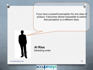 If you have a powerful perception for one class of
product, it becomes almost impossible to extend
that perception to a different class.

Al Ries
Marketing writer

Accuprosys.com

14

 
