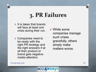3. PR Failures
O It is taken that brands

will face at least one
crisis during their run.
O Companies need to

be ready with the
right PR strategy and
the right answers if at
all their product or
brand gets negative
media attention.
Accuprosys.com

O While some

companies manage
such crises
gracefully, others
simply make
matters worse.

16

 
