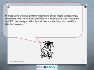 In these days of active communication and social media transparency,
companies need to take responsibility for their products and strengthen
their PR. Not doing so will only spell doom not only for the brand but
also the company.

Accuprosys.com

19

 