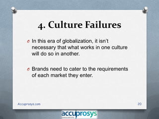4. Culture Failures
O In this era of globalization, it isn’t

necessary that what works in one culture
will do so in another.
O Brands need to cater to the requirements

of each market they enter.

Accuprosys.com

20

 