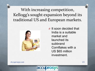 With increasing competition,
Kellogg’s sought expansion beyond its
traditional US and European markets.
O It soon decided that

India is a suitable
market and
launched its
subbrand
Cornflakes with a
US $65 million
investment.
Accuprosys.com

23

 