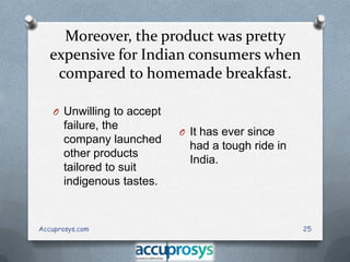 Moreover, the product was pretty
expensive for Indian consumers when
compared to homemade breakfast.
O Unwilling to accept

failure, the
company launched
other products
tailored to suit
indigenous tastes.

Accuprosys.com

O It has ever since

had a tough ride in
India.

25

 