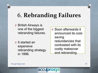 6. Rebranding Failures
O British Airways is

one of the biggest
rebranding failures.
O It started an

expensive
rebranding strategy
in 1996.
Accuprosys.com

O Soon afterwards it

announced its costsaving
redundancies that
contrasted with its
costly makeover
and rebranding.
31

 