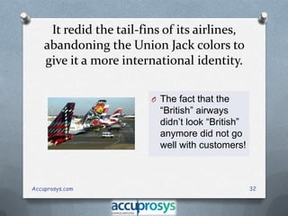 It redid the tail-fins of its airlines,
abandoning the Union Jack colors to
give it a more international identity.
O The fact that the

“British” airways
didn’t look “British”
anymore did not go
well with customers!

Accuprosys.com

32

 