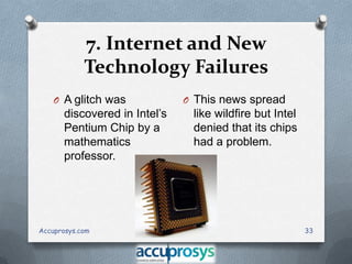 7. Internet and New
Technology Failures
O A glitch was

discovered in Intel’s
Pentium Chip by a
mathematics
professor.

Accuprosys.com

O This news spread

like wildfire but Intel
denied that its chips
had a problem.

33

 