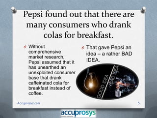 Pepsi found out that there are
many consumers who drank
colas for breakfast.
O Without

comprehensive
market research,
Pepsi assumed that it
has unearthed an
unexploited consumer
base that drank
caffeinated cola for
breakfast instead of
coffee.
Accuprosys.com

O That gave Pepsi an

idea – a rather BAD
IDEA.

5

 