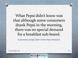 What Pepsi didn’t know was
that although some consumers
drank Pepsi in the morning,
there was no special demand
for a breakfast sub-brand.
Customers simply didn’t think they needed it.

Accuprosys.com

6

 