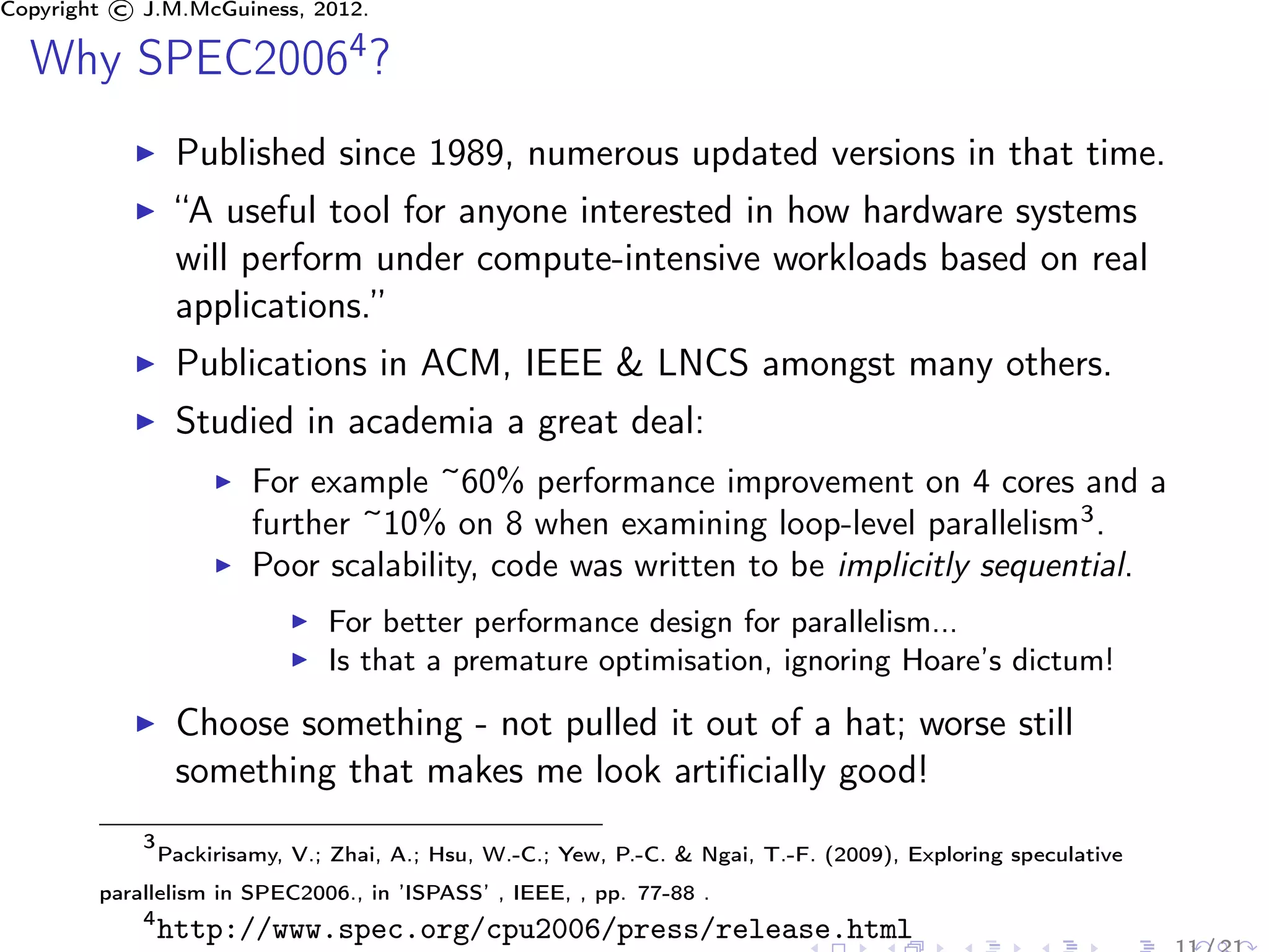 Copyright © J.M.McGuiness, 2012.

  Why SPEC20064 ?
                 Published since 1989, numerous updated versions in that time.
                 “A useful tool for anyone interested in how hardware systems
                 will perform under compute-intensive workloads based on real
                 applications.”
                 Publications in ACM, IEEE & LNCS amongst many others.
                 Studied in academia a great deal:
                         For example ~60% performance improvement on 4 cores and a
                         further ~10% on 8 when examining loop-level parallelism3 .
                         Poor scalability, code was written to be implicitly sequential.
                                For better performance design for parallelism...
                                Is that a premature optimisation, ignoring Hoare’s dictum!

                 Choose something - not pulled it out of a hat; worse still
                 something that makes me look artiﬁcially good!
            3
                Packirisamy, V.; Zhai, A.; Hsu, W.-C.; Yew, P.-C. & Ngai, T.-F. (2009), Exploring speculative
        parallelism in SPEC2006., in ’ISPASS’ , IEEE, , pp. 77-88 .
            4
                http://www.spec.org/cpu2006/press/release.html
 
